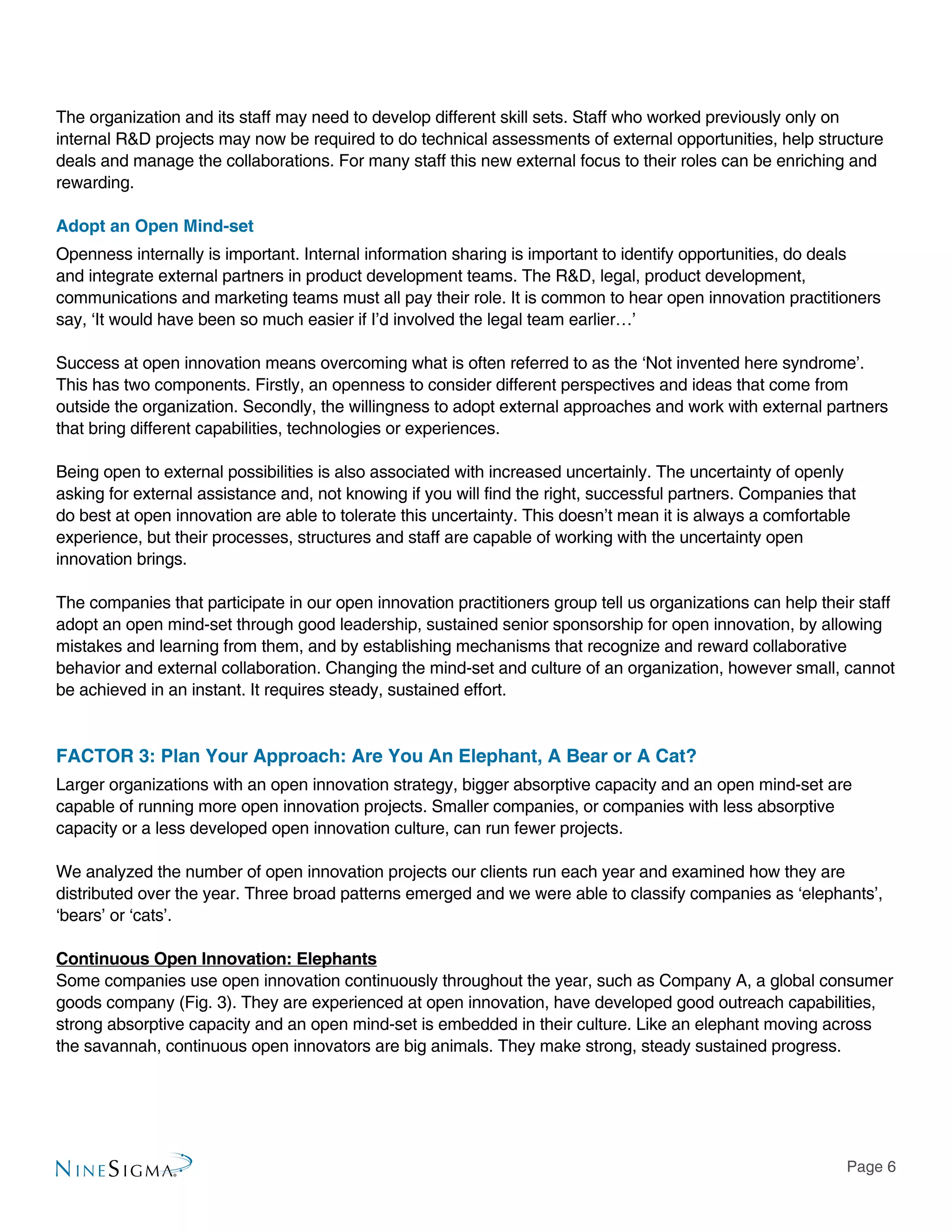 Page 6
The organization and its staff may need to develop different skill sets. Staff who worked previously only on
internal R&D projects may now be required to do technical assessments of external opportunities, help structure
deals and manage the collaborations. For many staff this new external focus to their roles can be enriching and
rewarding.
Adopt an Open Mind-set
Openness internally is important. Internal information sharing is important to identify opportunities, do deals
and integrate external partners in product development teams. The R&D, legal, product development,
communications and marketing teams must all pay their role. It is common to hear open innovation practitioners
say, ‘It would have been so much easier if I’d involved the legal team earlier…’
Success at open innovation means overcoming what is often referred to as the ‘Not invented here syndrome’.
This has two components. Firstly, an openness to consider different perspectives and ideas that come from
outside the organization. Secondly, the willingness to adopt external approaches and work with external partners
that bring different capabilities, technologies or experiences.
Being open to external possibilities is also associated with increased uncertainly. The uncertainty of openly
asking for external assistance and, not knowing if you will find the right, successful partners. Companies that
do best at open innovation are able to tolerate this uncertainty. This doesn’t mean it is always a comfortable
experience, but their processes, structures and staff are capable of working with the uncertainty open
innovation brings.
The companies that participate in our open innovation practitioners group tell us organizations can help their staff
adopt an open mind-set through good leadership, sustained senior sponsorship for open innovation, by allowing
mistakes and learning from them, and by establishing mechanisms that recognize and reward collaborative
behavior and external collaboration. Changing the mind-set and culture of an organization, however small, cannot
be achieved in an instant. It requires steady, sustained effort.
FACTOR 3: Plan Your Approach: Are You An Elephant, A Bear or A Cat?
Larger organizations with an open innovation strategy, bigger absorptive capacity and an open mind-set are
capable of running more open innovation projects. Smaller companies, or companies with less absorptive
capacity or a less developed open innovation culture, can run fewer projects.
We analyzed the number of open innovation projects our clients run each year and examined how they are
distributed over the year. Three broad patterns emerged and we were able to classify companies as ‘elephants’,
‘bears’ or ‘cats’.
Continuous Open Innovation: Elephants
Some companies use open innovation continuously throughout the year, such as Company A, a global consumer
goods company (Fig. 3). They are experienced at open innovation, have developed good outreach capabilities,
strong absorptive capacity and an open mind-set is embedded in their culture. Like an elephant moving across
the savannah, continuous open innovators are big animals. They make strong, steady sustained progress.
 