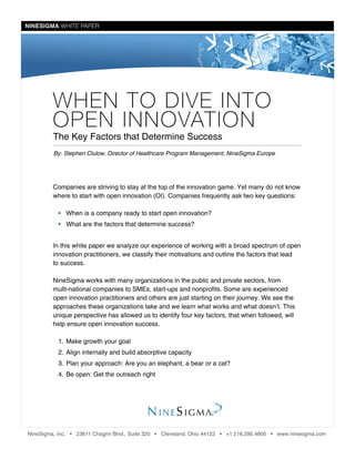 NINESIGMA WHITE PAPERNINESIGMA WHITE PAPER
WHEN TO DIVE INTO
OPEN INNOVATION
The Key Factors that Determine Success
Companies are striving to stay at the top of the innovation game. Yet many do not know
where to start with open innovation (OI). Companies frequently ask two key questions:
•• When is a company ready to start open innovation?
•• What are the factors that determine success?
In this white paper we analyze our experience of working with a broad spectrum of open
innovation practitioners, we classify their motivations and outline the factors that lead
to success.
NineSigma works with many organizations in the public and private sectors, from
multi-national companies to SMEs, start-ups and nonprofits. Some are experienced
open innovation practitioners and others are just starting on their journey. We see the
approaches these organizations take and we learn what works and what doesn’t. This
unique perspective has allowed us to identify four key factors, that when followed, will
help ensure open innovation success.
1.	Make growth your goal
2.	Align internally and build absorptive capacity
3.	Plan your approach: Are you an elephant, a bear or a cat?
4.	Be open: Get the outreach right
By: Stephen Clulow, Director of Healthcare Program Management, NineSigma Europe
NineSigma, Inc. • 23611 Chagrin Blvd., Suite 320 • Cleveland, Ohio 44122 • +1 216.295.4800 • www.ninesigma.com
 
