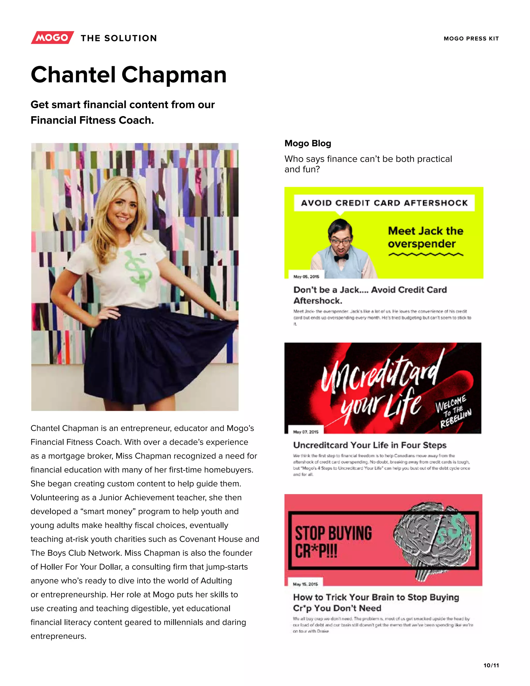 10/11
MOGO PRESS KIT
Chantel Chapman is an entrepreneur, educator and Mogo’s
Financial Fitness Coach. With over a decade’s experience
as a mortgage broker, Miss Chapman recognized a need for
financial education with many of her first-time homebuyers.
She began creating custom content to help guide them.
Volunteering as a Junior Achievement teacher, she then
developed a “smart money” program to help youth and
young adults make healthy fiscal choices, eventually
teaching at-risk youth charities such as Covenant House and
The Boys Club Network. Miss Chapman is also the founder
of Holler For Your Dollar, a consulting firm that jump-starts
anyone who’s ready to dive into the world of Adulting
or entrepreneurship. Her role at Mogo puts her skills to
use creating and teaching digestible, yet educational
financial literacy content geared to millennials and daring
entrepreneurs.
Chantel Chapman
Get smart financial content from our
Financial Fitness Coach.
Mogo Blog
Who says finance can’t be both practical
and fun?
THE SOLUTION
 