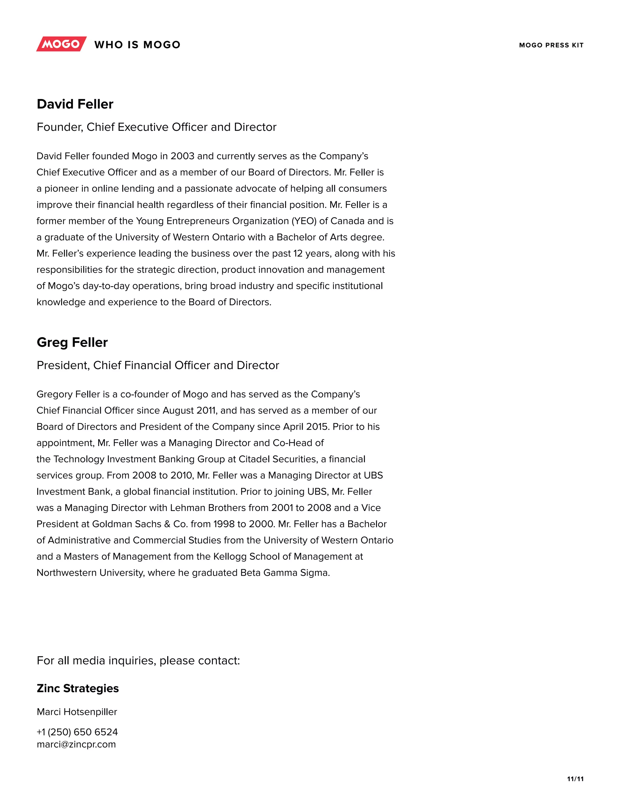 11/11
MOGO PRESS KIT
David Feller founded Mogo in 2003 and currently serves as the Company’s
Chief Executive Officer and as a member of our Board of Directors. Mr. Feller is
a pioneer in online lending and a passionate advocate of helping all consumers
improve their financial health regardless of their financial position. Mr. Feller is a
former member of the Young Entrepreneurs Organization (YEO) of Canada and is
a graduate of the University of Western Ontario with a Bachelor of Arts degree.
Mr. Feller’s experience leading the business over the past 12 years, along with his
responsibilities for the strategic direction, product innovation and management
of Mogo’s day-to-day operations, bring broad industry and specific institutional
knowledge and experience to the Board of Directors.
Gregory Feller is a co-founder of Mogo and has served as the Company’s
Chief Financial Officer since August 2011, and has served as a member of our
Board of Directors and President of the Company since April 2015. Prior to his
appointment, Mr. Feller was a Managing Director and Co-Head of
the Technology Investment Banking Group at Citadel Securities, a financial
services group. From 2008 to 2010, Mr. Feller was a Managing Director at UBS
Investment Bank, a global financial institution. Prior to joining UBS, Mr. Feller
was a Managing Director with Lehman Brothers from 2001 to 2008 and a Vice
President at Goldman Sachs & Co. from 1998 to 2000. Mr. Feller has a Bachelor
of Administrative and Commercial Studies from the University of Western Ontario
and a Masters of Management from the Kellogg School of Management at
Northwestern University, where he graduated Beta Gamma Sigma.
David Feller
Founder, Chief Executive Officer and Director
Greg Feller
President, Chief Financial Officer and Director
Zinc Strategies
For all media inquiries, please contact:
Marci Hotsenpiller
+1 (250) 650 6524
marci@zincpr.com
WHO IS MOGO
 