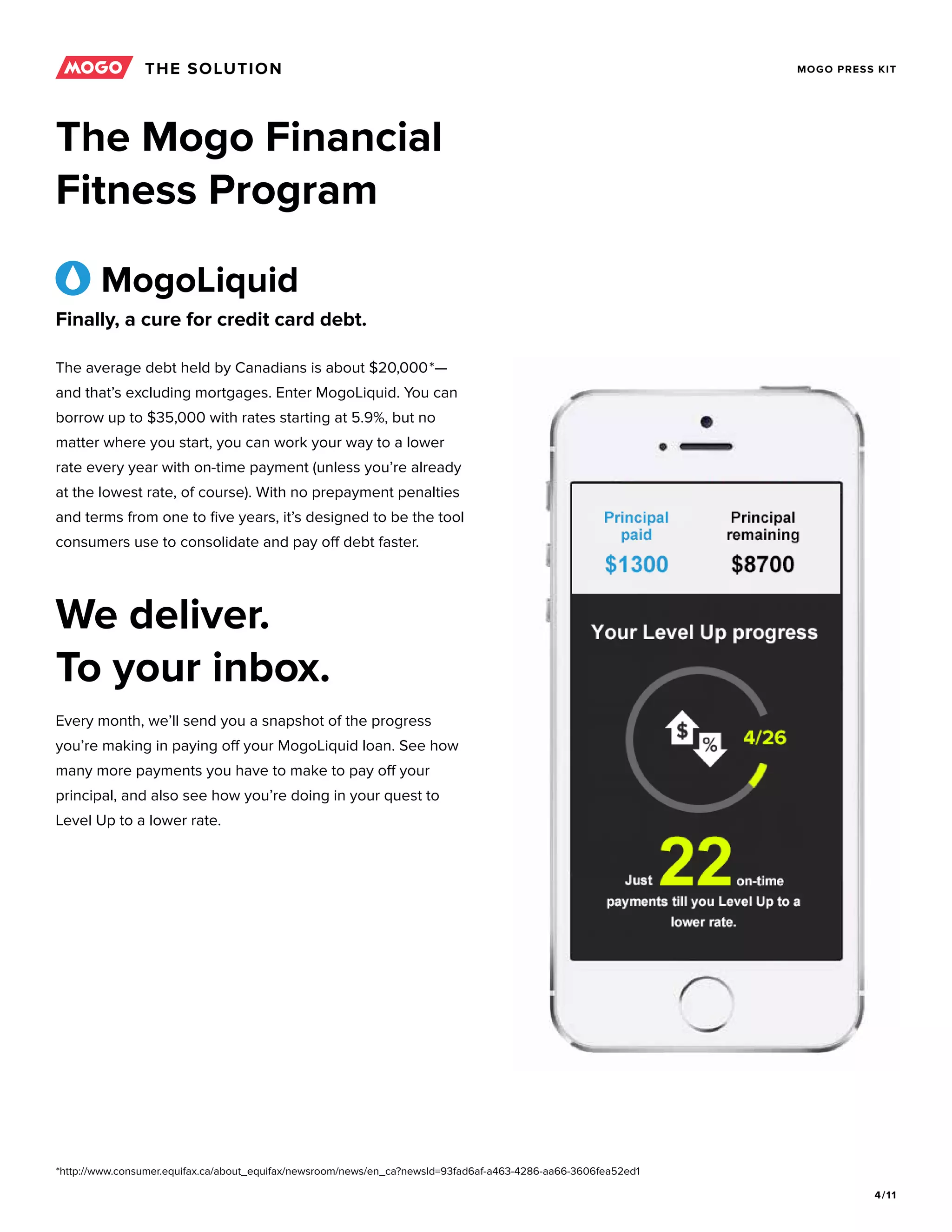 4/11
MOGO PRESS KIT
The Mogo Financial
Fitness Program
The average debt held by Canadians is about $20,000*—
and that’s excluding mortgages. Enter MogoLiquid. You can
borrow up to $35,000 with rates starting at 5.9%, but no
matter where you start, you can work your way to a lower
rate every year with on-time payment (unless you’re already
at the lowest rate, of course). With no prepayment penalties
and terms from one to five years, it’s designed to be the tool
consumers use to consolidate and pay off debt faster.
Every month, we’ll send you a snapshot of the progress
you’re making in paying off your MogoLiquid loan. See how
many more payments you have to make to pay off your
principal, and also see how you’re doing in your quest to
Level Up to a lower rate.
THE SOLUTION
MogoLiquid
We deliver.
To your inbox.
Finally, a cure for credit card debt.
*http://www.consumer.equifax.ca/about_equifax/newsroom/news/en_ca?newsId=93fad6af-a463-4286-aa66-3606fea52ed1
 