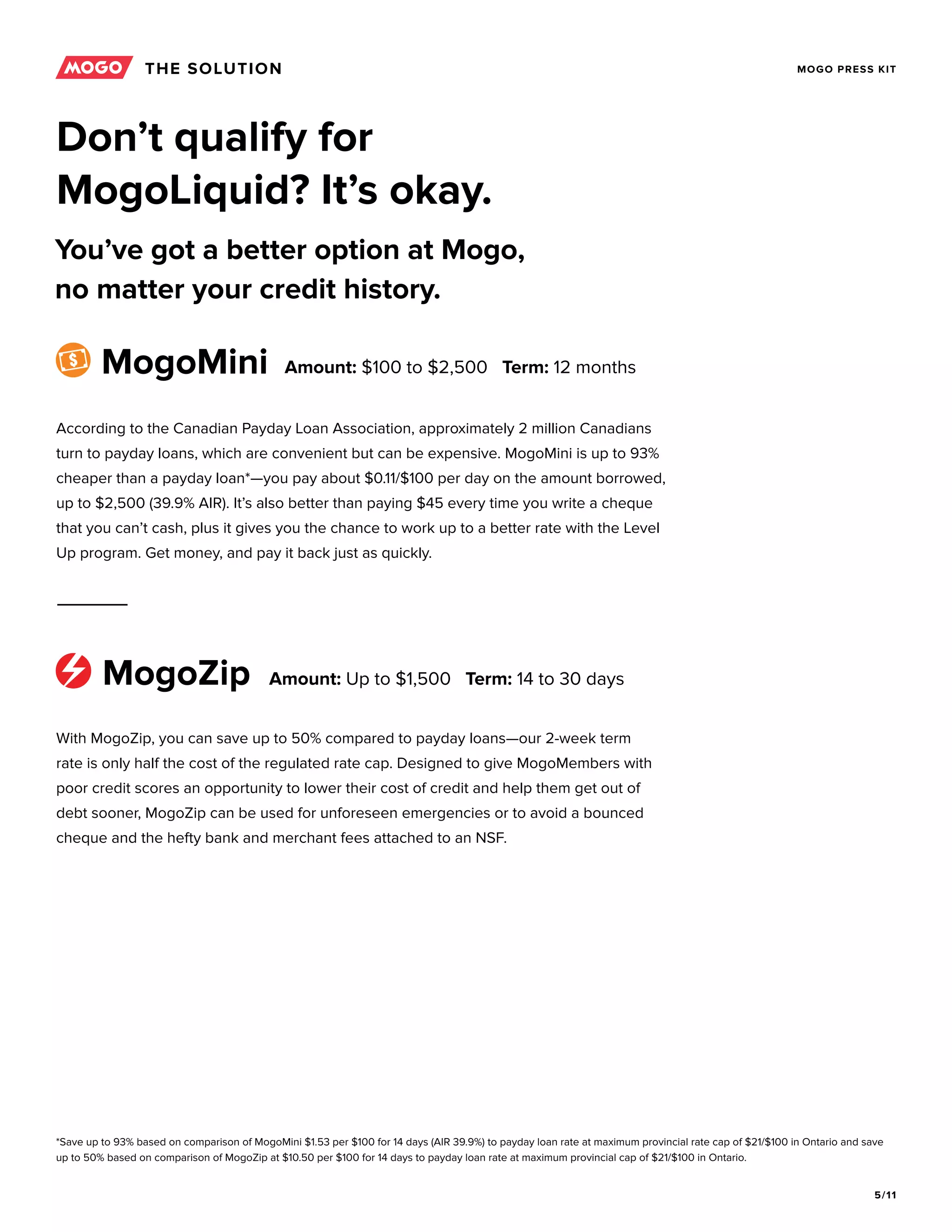 5/11
MOGO PRESS KIT
Don’t qualify for
MogoLiquid? It’s okay.
You’ve got a better option at Mogo,
no matter your credit history.
According to the Canadian Payday Loan Association, approximately 2 million Canadians
turn to payday loans, which are convenient but can be expensive. MogoMini is up to 93%
cheaper than a payday loan*—you pay about $0.11/$100 per day on the amount borrowed,
up to $2,500 (39.9% AIR). It’s also better than paying $45 every time you write a cheque
that you can’t cash, plus it gives you the chance to work up to a better rate with the Level
Up program. Get money, and pay it back just as quickly.
With MogoZip, you can save up to 50% compared to payday loans—our 2-week term
rate is only half the cost of the regulated rate cap. Designed to give MogoMembers with
poor credit scores an opportunity to lower their cost of credit and help them get out of
debt sooner, MogoZip can be used for unforeseen emergencies or to avoid a bounced
cheque and the hefty bank and merchant fees attached to an NSF.
MogoMini
MogoZip
Amount: $100 to $2,500 Term: 12 months
Amount: Up to $1,500 Term: 14 to 30 days
*Save up to 93% based on comparison of MogoMini $1.53 per $100 for 14 days (AIR 39.9%) to payday loan rate at maximum provincial rate cap of $21/$100 in Ontario and save
up to 50% based on comparison of MogoZip at $10.50 per $100 for 14 days to payday loan rate at maximum provincial cap of $21/$100 in Ontario.
THE SOLUTION
 