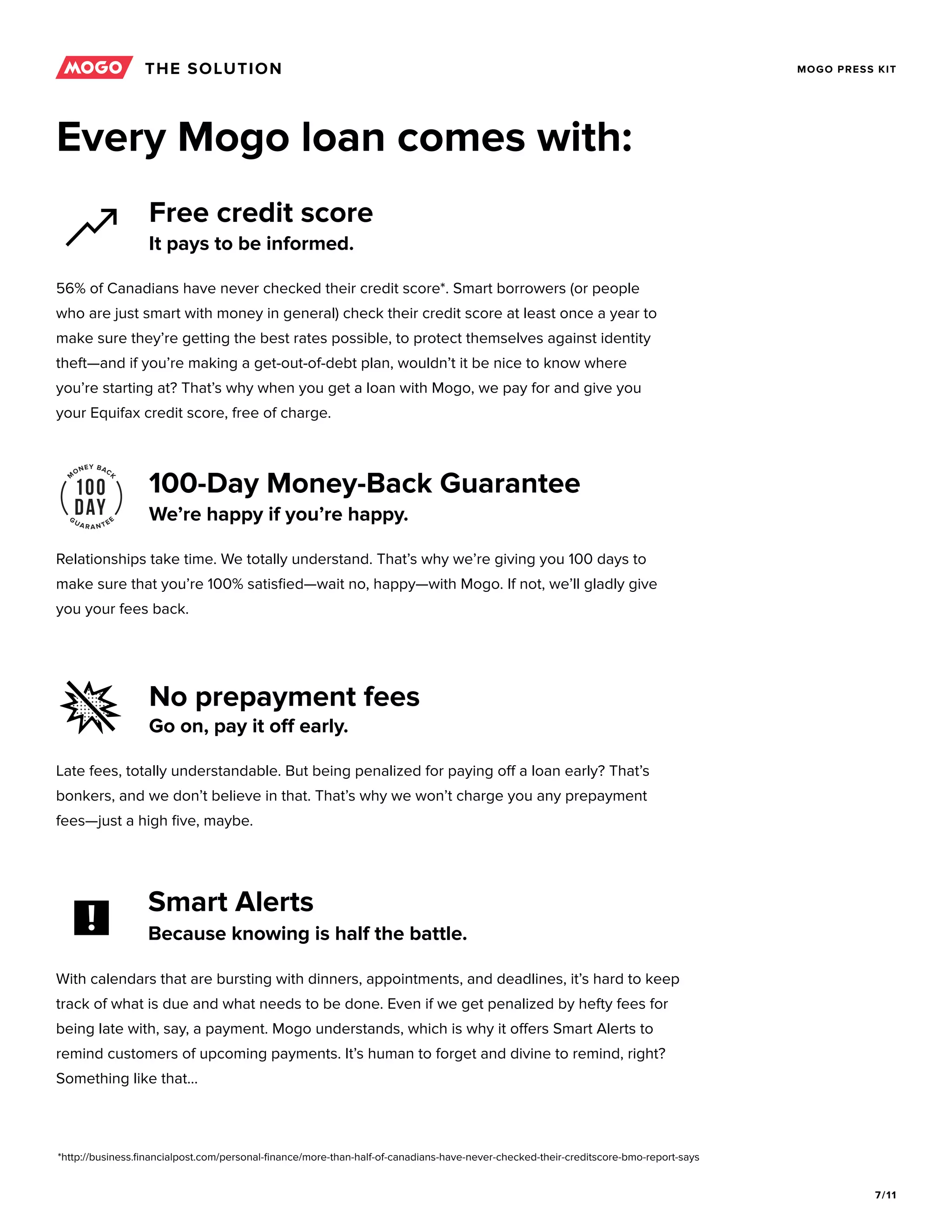 7/11
MOGO PRESS KIT
Free credit score
100-Day Money-Back Guarantee
No prepayment fees
It pays to be informed.
We’re happy if you’re happy.
Go on, pay it off early.
56% of Canadians have never checked their credit score*. Smart borrowers (or people
who are just smart with money in general) check their credit score at least once a year to
make sure they’re getting the best rates possible, to protect themselves against identity
theft—and if you’re making a get-out-of-debt plan, wouldn’t it be nice to know where
you’re starting at? That’s why when you get a loan with Mogo, we pay for and give you
your Equifax credit score, free of charge.
Relationships take time. We totally understand. That’s why we’re giving you 100 days to
make sure that you’re 100% satisfied—wait no, happy—with Mogo. If not, we’ll gladly give
you your fees back.
Late fees, totally understandable. But being penalized for paying off a loan early? That’s
bonkers, and we don’t believe in that. That’s why we won’t charge you any prepayment
fees—just a high five, maybe.
THE SOLUTION
Every Mogo loan comes with:
*http://business.financialpost.com/personal-finance/more-than-half-of-canadians-have-never-checked-their-creditscore-bmo-report-says
With calendars that are bursting with dinners, appointments, and deadlines, it’s hard to keep
track of what is due and what needs to be done. Even if we get penalized by hefty fees for
being late with, say, a payment. Mogo understands, which is why it offers Smart Alerts to
remind customers of upcoming payments. It’s human to forget and divine to remind, right?
Something like that...
Smart Alerts
Because knowing is half the battle.
 