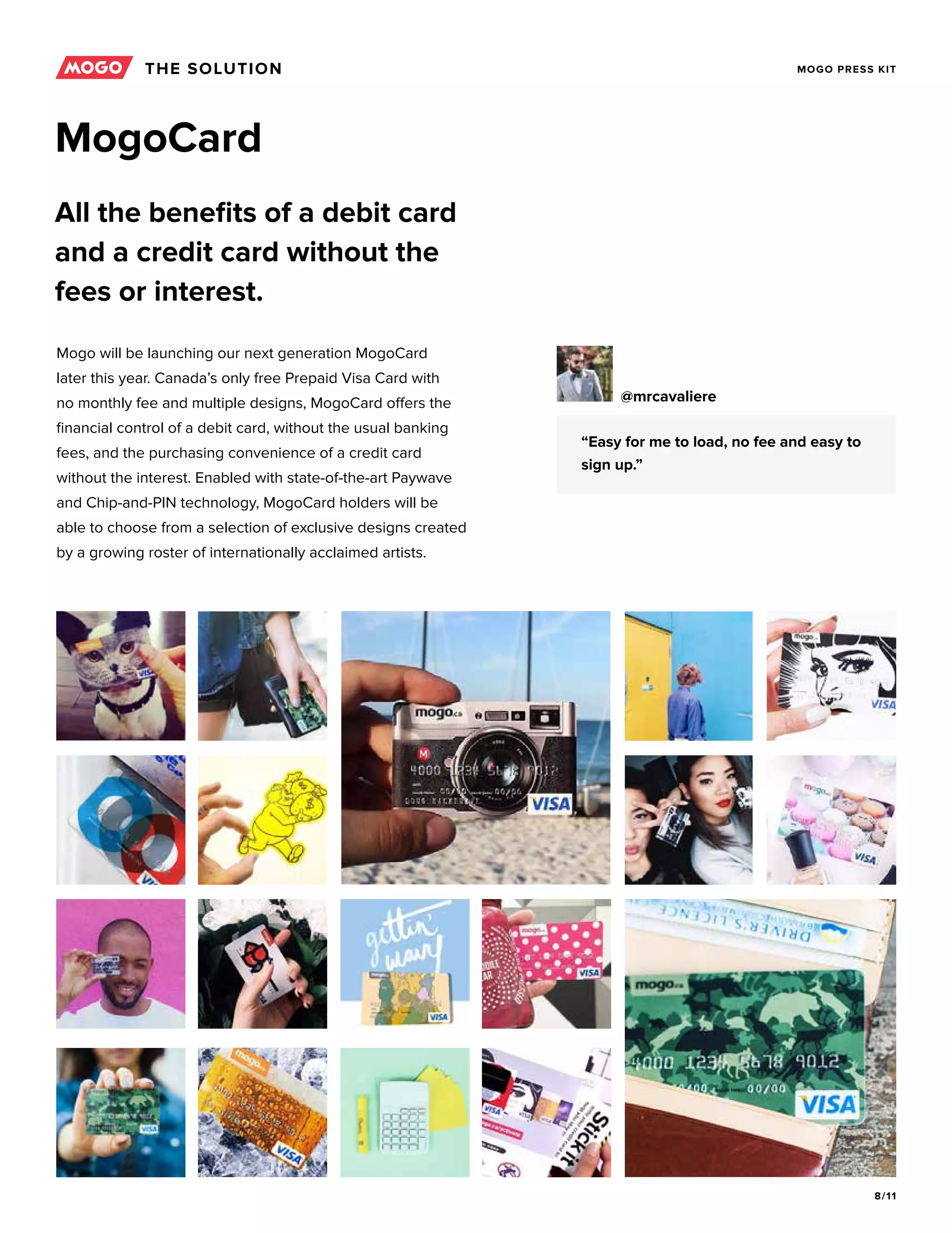 8/11
MOGO PRESS KIT
MogoCard
All the benefits of a debit card
and a credit card without the
fees or interest.
Mogo will be launching our next generation MogoCard
later this year. Canada’s only free Prepaid Visa Card with
no monthly fee and multiple designs, MogoCard offers the
financial control of a debit card, without the usual banking
fees, and the purchasing convenience of a credit card
without the interest. Enabled with state-of-the-art Paywave
and Chip-and-PIN technology, MogoCard holders will be
able to choose from a selection of exclusive designs created
by a growing roster of internationally acclaimed artists.
“Easy for me to load, no fee and easy to
sign up.”
@mrcavaliere
THE SOLUTION
 