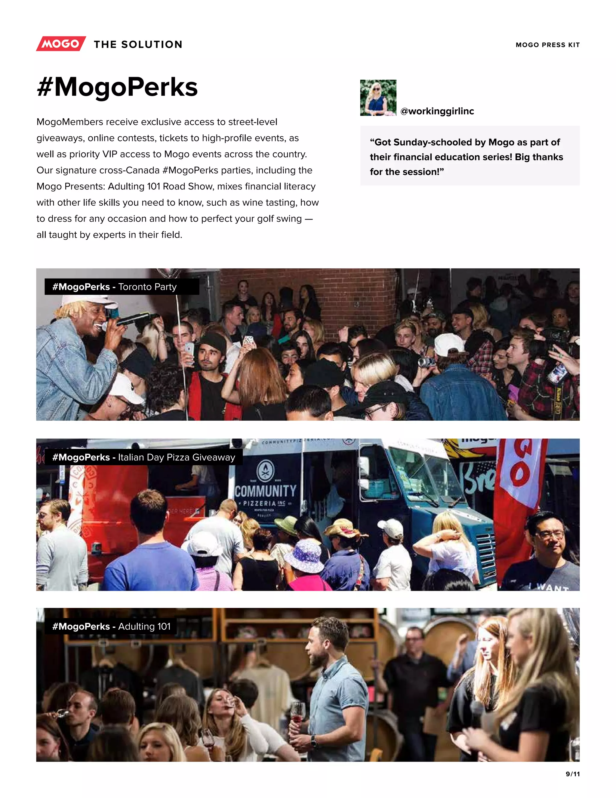 9/11
MOGO PRESS KIT
#MogoPerks
MogoMembers receive exclusive access to street-level
giveaways, online contests, tickets to high-profile events, as
well as priority VIP access to Mogo events across the country.
Our signature cross-Canada #MogoPerks parties, including the
Mogo Presents: Adulting 101 Road Show, mixes financial literacy
with other life skills you need to know, such as wine tasting, how
to dress for any occasion and how to perfect your golf swing —
all taught by experts in their field.
#MogoPerks - Toronto Party
#MogoPerks - Italian Day Pizza Giveaway
#MogoPerks - Adulting 101
“Got Sunday-schooled by Mogo as part of
their financial education series! Big thanks
for the session!”
@workinggirlinc
THE SOLUTION
 