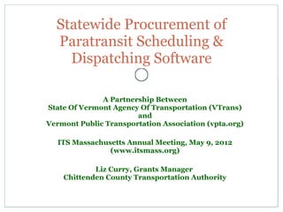 A Partnership Between
State Of Vermont Agency Of Transportation (VTrans)
and
Vermont Public Transportation Association (vpta.org)
ITS Massachusetts Annual Meeting, May 9, 2012
(www.itsmass.org)
Liz Curry, Grants Manager
Chittenden County Transportation Authority
Statewide Procurement of
Paratransit Scheduling &
Dispatching Software
 