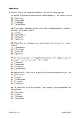 Ano letivo 2017/18 Adelaide Eleutério
Valor modal
1. Seleciona a opção que completa corretamente cada uma das frases seguintes.
1.1. A frase “A Tânia têm de fazer mais exercícios de Matemática.” tem um valor modal de
(A) permissão.
(B) apreciação.
(C) obrigação.
(D) probabilidade.
1.2. O enunciado “Podes fazer o trabalho sobre O Livro do Desassossego na Biblioteca
Municipal.” tem um valor modal de
(A) certeza.
(B) probabilidade.
(C) obrigação.
(D) permissão.
1.3. A frase “Creio que a Luísa vai fazer a apresentação do livro amanhã.” tem um valor
modal de
(A) probabilidade.
(B) apreciação.
(C) obrigação.
(D) permissão.
1.4. Em “Adorei a adaptação cinematográfica do livro Ensaio sobre a Cegueira, de José
Saramago.”, o enunciado expressa um valor modal de
(A) permissão.
(B) apreciação.
(C) obrigação.
(D) probabilidade.
1.5. A frase “A minha escola tem de desenvolver mais iniciativas de cariz ecológico.” tem
um valor modal de
(A) certeza.
(B) probabilidade.
(C) obrigação.
(D) permissão.
1.6. Em “Tenho pena de que não possas ir a Lisboa comigo.”, o enunciado expressa um
valor modal de
(A) permissão.
(B) certeza.
(C) obrigação.
(D) apreciação.
 