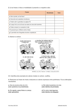Ano letivo 2017/18 Adelaide Eleutério
2. Lê as frases e indica a modalidade aí presente e o respetivo valor.
Frases
Modalidade Valor
a. Abre a janela, se faz favor!
b. Esta série tem episódios monótonos.
c. Podem abrir a gramática na página 78.
d. A peça Frei Luís de Sousa vai estar em cena até novembro.
e. Podes comprar tu o presente à mãe.
f. É possível que o Alfredo venha à festa.
g. É permitido tirar fotografias durante o espetáculo.
3. Atenta no cartoon.
3.1. Identifica dois exemplos de valores modais no cartoon. Justifica.
4. Reescreve as frases de modo a traduzires os valores expressos entre parênteses. Faz as alterações
necessárias.
a. Sais da escola antes de mim.
[valor epistémico de probabilidade]
b. Em agosto, passo férias no campo.
[valor apreciativo]
c. Ele nada na piscina e no mar.
[valor deôntico de permissão]
d. Eu como mais legumes.
[valor deôntico de obrigação]
 