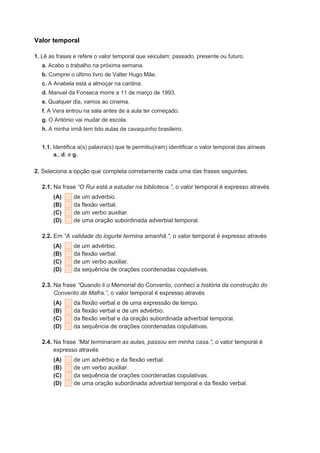 Valor temporal
1. Lê as frases e refere o valor temporal que veiculam: passado, presente ou futuro.
a. Acabo o trabalho na próxima semana.
b. Comprei o último livro de Valter Hugo Mãe.
c. A Anabela está a almoçar na cantina.
d. Manuel da Fonseca morre a 11 de março de 1993.
e. Qualquer dia, vamos ao cinema.
f. A Vera entrou na sala antes de a aula ter começado.
g. O António vai mudar de escola.
h. A minha irmã tem tido aulas de cavaquinho brasileiro.
1.1. Identifica a(s) palavra(s) que te permitiu(iram) identificar o valor temporal das alíneas
a., d. e g.
2. Seleciona a opção que completa corretamente cada uma das frases seguintes.
2.1. Na frase “O Rui está a estudar na biblioteca.”, o valor temporal é expresso através
(A) de um advérbio.
(B) da flexão verbal.
(C) de um verbo auxiliar.
(D) de uma oração subordinada adverbial temporal.
2.2. Em “A validade do iogurte termina amanhã.”, o valor temporal é expresso através
(A) de um advérbio.
(B) da flexão verbal.
(C) de um verbo auxiliar.
(D) da sequência de orações coordenadas copulativas.
2.3. Na frase “Quando li o Memorial do Convento, conheci a história da construção do
Convento de Mafra.”, o valor temporal é expresso através
(A) da flexão verbal e de uma expressão de tempo.
(B) da flexão verbal e de um advérbio.
(C) da flexão verbal e da oração subordinada adverbial temporal.
(D) da sequência de orações coordenadas copulativas.
2.4. Na frase “Mal terminaram as aulas, passou em minha casa.”, o valor temporal é
expresso através
(A) de um advérbio e da flexão verbal.
(B) de um verbo auxiliar.
(C) da sequência de orações coordenadas copulativas.
(D) de uma oração subordinada adverbial temporal e da flexão verbal.
 
