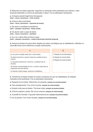 3. Reescreve as frases seguintes, seguindo as instruções entre parênteses que indicam o valor
temporal pretendido e a forma de expressão a utilizar. Faz as alterações necessárias.
a. A Susana estuda Engenharia Aerospacial.
[valor – futuro; mecanismo – verbo auxiliar]
b. Fomos à Serra da Estrela.
[valor – futuro; mecanismo – expressão de tempo]
c. Ele apoia o candidato à presidência.
[valor – passado; mecanismo – flexão verbal]
d. Os alunos veem a peça de teatro.
[valor – futuro; mecanismo – advérbio]
e. Vou ver o último filme do Nuno Lopes.
[valor – passado; mecanismo – oração subordinada adverbial temporal]
4. Associa as frases da coluna A às relações de ordem cronológica que se estabelecem, referidas na
coluna B, tendo como referência a oração subordinante.
A B
a. Vou para a estação antes que o metro passe.
b. Depois de lermos o poema, fazemos a análise formal o
mesmo.
c. Enquanto resolvemos o exercício, o professor tira as
dúvidas.
d. Durante a apresentação do livro, o escritor respondeu às
perguntas dos seus leitores.
e. Quando a Clara chegar, entramos na biblioteca.
1. Relação de simultaneidade
2. Relação de anterioridade
3. Relação de posterioridade
5. Transforma as frases simples em frases complexas em que se estabeleçam as relações
indicadas entre parênteses. Faz as alterações necessárias.
a. Despedi-me do Carlos. Ofereci-lhe um presente. [relação de simultaneidade]
b. Faço alongamentos. Vou correr na praia. [relação de anterioridade]
c. Estudei muito para os testes. Tirei boas notas. [relação de posterioridade]
d. O Bruno prepara o jantar. Ele vai às compras. [relação de anterioridade]
e. O penálti foi marcado. O guarda-redes lesionou-se. [relação de posterioridade]
f. Vou ao ginásio. Fico muito cansado. [relação de simultaneidade]
 
