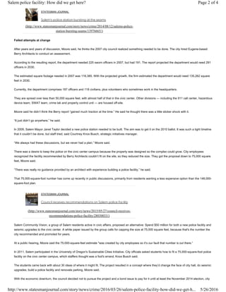 STATESMAN JOURNAL
Salem's police station bursting at the seams
(http://www.statesmanjournal.com/story/news/crime/2014/08/12/salems-police-
station-bursting-seams/13976665/)
Failed attempts at change
After years and years of discussion, Moore said, he thinks the 2007 city council realized something needed to be done. The city hired Eugene-based
Berry Architects to conduct an assessment.
According to the resulting report, the department needed 225 sworn officers in 2007, but had 191. The report projected the department would need 291
officers in 2030.
The estimated square footage needed in 2007 was 116,385. With the projected growth, the firm estimated the department would need 135,262 square
feet in 2030.
Currently, the department comprises 187 officers and 118 civilians, plus volunteers who sometimes work in the headquarters.
They are spread over less than 50,000 square feet, with almost half of that in the civic center. Other divisions — including the 911 call center, hazardous
device team, SWAT team, crime lab and property control unit — are housed off-site.
Moore said he didn’t think the Berry report “gained much traction at the time.” He said he thought there was a little sticker shock with it.
“It just didn’t go anywhere,” he said.
In 2009, Salem Mayor Janet Taylor decided a new police station needed to be built. The aim was to get it on the 2010 ballot. It was such a tight timeline
that it couldn’t be done, but staff tried, said Courtney Knox Busch, strategic initiatives manager.
“We always had these discussions, but we never had a plan,” Moore said.
There was a desire to keep the police on the civic center campus because the property was designed so the complex could grow. City employees
recognized the facility recommended by Berry Architects couldn’t fit on the site, so they reduced the size. They got the proposal down to 75,000 square
feet, Moore said.
“There was really no guidance provided by an architect with experience building a police facility,” he said.
That 75,000-square-foot number has come up recently in public discussions, primarily from residents wanting a less expensive option than the 148,000-
square-foot plan.
STATESMAN JOURNAL
Council receives recommendations on Salem police facility
(http://www.statesmanjournal.com/story/news/2015/05/27/council-receives-
recommendations-police-facility/28030033/)
Salem Community Vision, a group of Salem residents active in civic affairs, proposed an alternative: Spend $50 million for both a new police facility and
seismic upgrades to the civic center. A white paper issued by the group calls for capping the size at 75,000 square feet, because that's the number the
city recommended and promoted for years.
At a public hearing, Moore said the 75,000-square-feet estimate "was created by city employees so it’s our fault that number is out there.”
In 2011, Salem participated in the University of Oregon's Sustainable Cities Initiative. City officials asked students how to fit a 75,000-square-foot police
facility on the civic center campus, which staffers thought was a fool's errand, Knox Busch said.
The students came back with about 30 ideas of where it might fit. The project resulted in a concept where they’d change the face of city hall, do seismic
upgrades, build a police facility and renovate parking, Moore said.
With the economic downturn, the council decided not to pursue the project and a bond issue to pay for it until at least the November 2014 election, city
Page 2 of 4Salem police facility: How did we get here?
5/26/2016http://www.statesmanjournal.com/story/news/crime/2016/03/26/salem-police-facility-how-did-we-get-h...
 