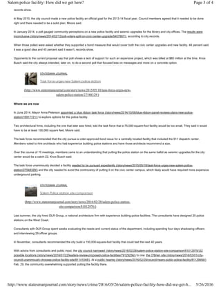 records show.
In May 2013, the city council made a new police facility an official goal for the 2013-14 fiscal year. Council members agreed that it needed to be done
right and there needed to be a solid plan, Moore said.
In January 2014, a poll gauged community perceptions on a new police facility and seismic upgrades for the library and city offices. The results were
inconclusive (/story/news/2014/02/12/poll-voters-split-on-civic-center-upgrade/5407897/), according to city records.
When those polled were asked whether they supported a bond measure that would cover both the civic center upgrades and new facility, 48 percent said
it was a good idea and 45 percent said it wasn’t, records show.
Opponents to the current proposal say that poll shows a lack of support for such an expensive project, which was billed at $80 million at the time. Knox
Busch said the city always intended, later on, to do a second poll that focused less on messages and more on a concrete option.
STATESMAN JOURNAL
Task force urges new Salem police station
(http://www.statesmanjournal.com/story/news/2015/05/18/task-force-urges-new-
salem-police-station/27548329/)
Where we are now
In June 2014, Mayor Anna Peterson appointed a blue ribbon task force (/story/news/2014/10/08/blue-ribbon-panel-reviews-plans-new-police-
station/16917721/) to explore options for the police facility.
Two architectural firms, including the one that later was hired, told the task force that a 75,000-square-foot facility would be too small. They said it would
have to be at least 100,000 square feet, Moore said.
The task force recommended that the city pursue a voter-approved bond issue for a centrally located facility that included the 911 dispatch center.
Members voted to hire architects who had experience building police stations and have those architects recommend a size.
Over the course of 10 meetings, members came to an understanding that putting the police station on the same ballot as seismic upgrades for the city
center would be a catch-22, Knox Busch said.
The task force unanimously decided a facility needed to be pursued expediently (/story/news/2015/05/18/task-force-urges-new-salem-police-
station/27548329/) and the city needed to avoid the controversy of putting it on the civic center campus, which likely would have required more expensive
underground parking.
STATESMAN JOURNAL
Salem Police station site comparison
(http://www.statesmanjournal.com/story/news/2016/02/28/salem-police-station-
site-comparison/81012976/)
Last summer, the city hired DLR Group, a national architecture firm with experience building police facilities. The consultants have designed 20 police
stations on the West Coast.
Consultants with DLR Group spent weeks evaluating the needs and current status of the department, including spending four days shadowing officers
and interviewing 29 officer groups.
In November, consultants recommended the city build a 150,000-square-foot facility that could last the next 40 years.
With advice from consultants and public input, the city council narrowed (/story/news/2016/02/28/salem-police-station-site-comparison/81012976/)32
possible locations (/story/news/2016/01/22/leaders-review-proposed-police-facilities/79129256/) to one: the O'Brien site (/story/news/2016/03/01/city-
council-unanimously-chooses-police-facility-site/81141048/). At a public hearing (/story/news/2016/02/29/council-hears-public-police-facility/81129956/)
Feb. 29, the community overwhelming supported putting the facility there.
Page 3 of 4Salem police facility: How did we get here?
5/26/2016http://www.statesmanjournal.com/story/news/crime/2016/03/26/salem-police-facility-how-did-we-get-h...
 