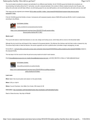 The council asked consultants to prepare cost estimates for six different-sized facilities: the full 150,000-square-foot facility that consultants are
recommending; the facility without the 911 call center; one with a reduced estimate of the number of officers needed during the next 30 years; one
without the call center and with fewer officers; one eliminating space for any new staff positions; and one eliminating the call center and any new staff.
That range puts the projected price between $70.6 million and $81.4 million. (/story/news/2016/02/22/work-session-today-discuss-police-
facility/80771780/)
If the full 150,000-square-foot facility is chosen, homeowners with assessed property values of $200,000 would pay $9.08 a month in property taxes,
according to city officials.
STATESMAN JOURNAL
Costs unveiled for proposed police facility
(http://www.statesmanjournal.com/story/news/2016/02/22/work-session-today-
discuss-police-facility/80771780/)
What's next?
The council still needs to make final decisions on cost, size, design and funding source, which likely will be a bond on the November ballot.
Although the city council has until August to file a measure for the general election, City Attorney Dan Atchison said he'd like to write a measure by July.
The sooner they're able to make the decision, the sooner supporters can form a political action committee to begin campaigning, he said.
During March, a poll and online community surveys were conducted (/story/news/2016/03/09/city-polling-residents-police-facility/81553566/) related to
the proposed facility.
The next step is for the council to hear the poll and survey results at its April 4 work session.
Email khessel@statesmanjournal.com (mailto:khessel@statesmanjournal.com), call (503) 399-6743 or follow on Twitter @KaellenHessel
STATESMAN JOURNAL
City polling residents on police facility
(http://www.statesmanjournal.com/story/news/2016/03/09/city-polling-residents-
police-facility/81553566/)
Learn more
What: Salem City Council public work session on the police facility
When: 6:30 p.m. April 4
Where: Council Chambers, Vern Miller Civic Center, 555 Liberty St. SE
Information: http://cityofsalem.net/PublicSafetyFacility (http://cityofsalem.net/PublicSafetyFacility)
Read or Share this story: http://stjr.nl/1RtdrAE
Page 4 of 4Salem police facility: How did we get here?
5/26/2016http://www.statesmanjournal.com/story/news/crime/2016/03/26/salem-police-facility-how-did-we-get-h...
 