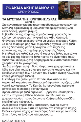 ΜΑΝΩΛΗΣ ΣΦΑΚΙΑΝΑΚΗΣ
ΟΡΓΑΝΟΠΟΙΟΣ
ΤΑ ΜΥΣΤΙΚΑ ΤΗΣ ΚΡΗΤΙΚΗΣ ΛΥΡΑΣ
(ΜΕΡΟΣ Α)
Στο εργαστήριο χειροποίητων παραδοσιακών οργάνων του
Μανώλη Σφακιανάκη, η μυρωδιά του αρωματικού ξύλου
είναι έντονη, γεμάτη μνήμες.
Η βασίλισσα της Κρητικής παραδοσιακής μουσικής, το
κέντρο του κοσμου για την ψυχή του κάθε Κρητικού.
Φτάνει μια νότα να ακουστεί για να γεμίσει ο κόσμος Κρήτη.
Σε αυτό το άρθρο μας δίνει συμβουλές σχετικά με τα ξύλα
και τις διαστάσεις για να ξεκινήσουμε το ταξίδι της
κατασκευής της αγαπημένης μας Κρητικής Λύρας.
Η επιλογή του καλού και σωστά κομμένου ξύλου αρχικά για
το σκάφος της λύρας (τα ξύλα πρέπει να είναι πάρα πολύ
παλιά που συνήθως στη Κρήτη βρίσκουμε από παλιά σπίτια
χτισμένα επί Τουρκοκρατίας.
Αν δεν υπάρχει αυτή η δυνατότητα, τότε χρησιμοποιούμε
ξύλο που είναι τουλάχιστον μια πενταετία κομμένο και την
κατάλληλη εποχή π.χ. η λίγωση του Γενάρη είναι η Καλύτερη
εποχή για κόψιμο ξύλων).
Η επιλογή του ξύλου για το Καπάκι είναι από τα πιο
σημαντικά κομμάτια στη Κατασκευή όχι μόνο της λύρας αλλά
γενικά των οργάνων. Το Καπάκι λειτουργεί σαν ηχείο στο
όργανο και το σκάφος σαν αντιηχείο.
Χρησιμοποιούμε ξύλα ρητινώδη (όρεγκον - Κυπαρίσσι -
έλατο - Κατράνι η Κέδρο λιβάνου...το τελευταίο το
χρησιμοποιούμε περισσότερο στη Κρήτη καθώς αποδίδει
ένα ιδιαίτερο ηχόχρωμα.
Άλλο βασικό σημείο στην κατασκευή, είναι το σωστό
σκάψιμο των ξύλων ώστε να έρθουν στο επιθυμητό πάχος.
Ενδεικνυόμενο πάχος για το σκάφος 3mm και για το καπάκι
2 mm, ίσως και λιγότερο κάποιες φορές.
ΝΑΤΑΣΑ ΠΕΤΡΟΥ
ΣΦΑΚΙΑΝΑΚΗΣ ΜΑΝΩΛΗΣ
ΟΡΓΑΝΟΠΟΙΟΣ
 