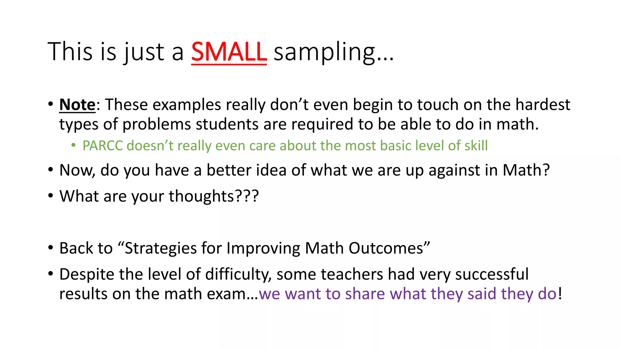 This is just a SMALL sampling…
• Note: These examples really don’t even begin to touch on the hardest
types of problems students are required to be able to do in math.
• PARCC doesn’t really even care about the most basic level of skill
• Now, do you have a better idea of what we are up against in Math?
• What are your thoughts???
• Back to “Strategies for Improving Math Outcomes”
• Despite the level of difficulty, some teachers had very successful
results on the math exam…we want to share what they said they do!
 