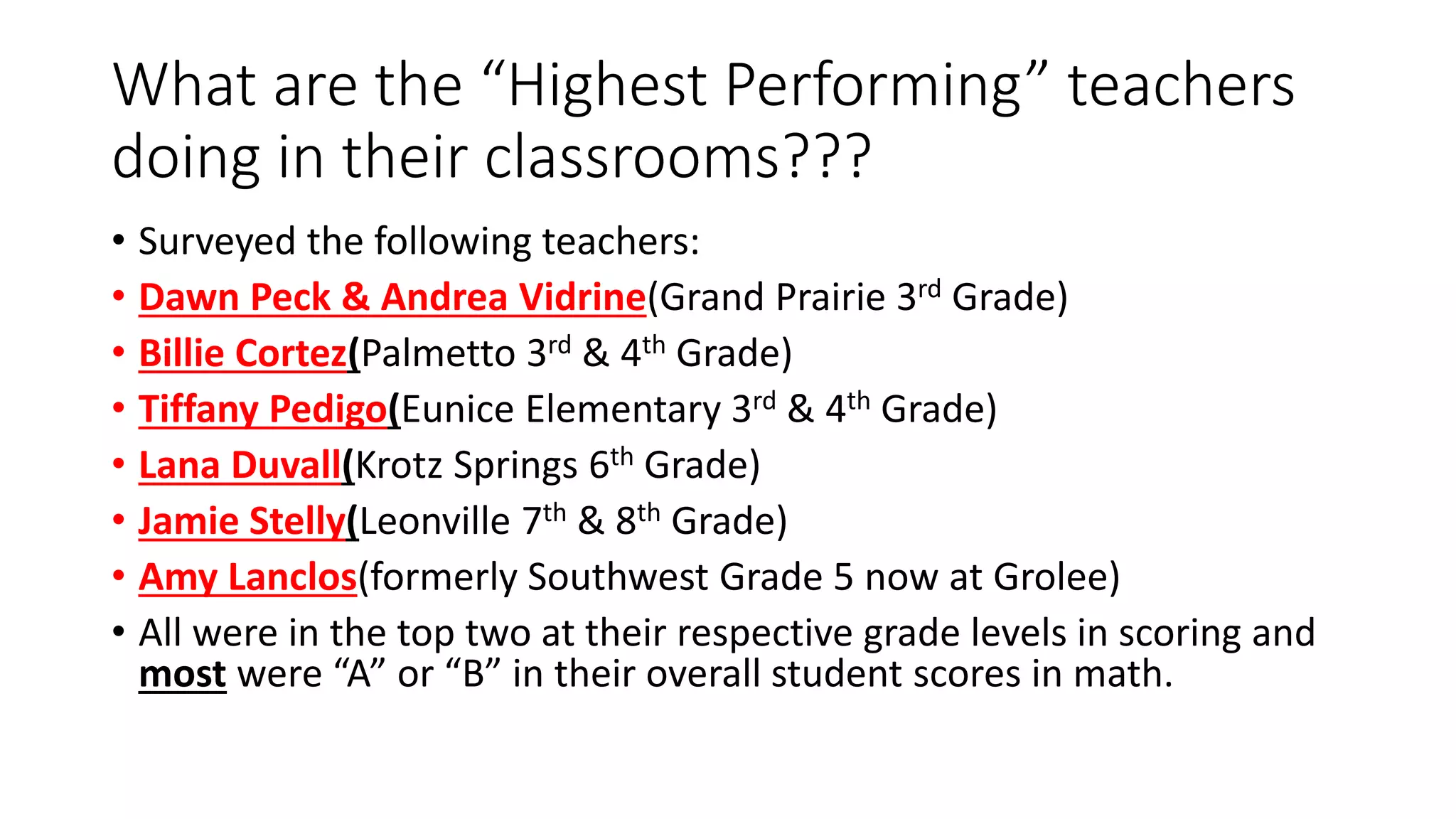 What are the “Highest Performing” teachers
doing in their classrooms???
• Surveyed the following teachers:
• Dawn Peck & Andrea Vidrine(Grand Prairie 3rd Grade)
• Billie Cortez(Palmetto 3rd & 4th Grade)
• Tiffany Pedigo(Eunice Elementary 3rd & 4th Grade)
• Lana Duvall(Krotz Springs 6th Grade)
• Jamie Stelly(Leonville 7th & 8th Grade)
• Amy Lanclos(formerly Southwest Grade 5 now at Grolee)
• All were in the top two at their respective grade levels in scoring and
most were “A” or “B” in their overall student scores in math.
 