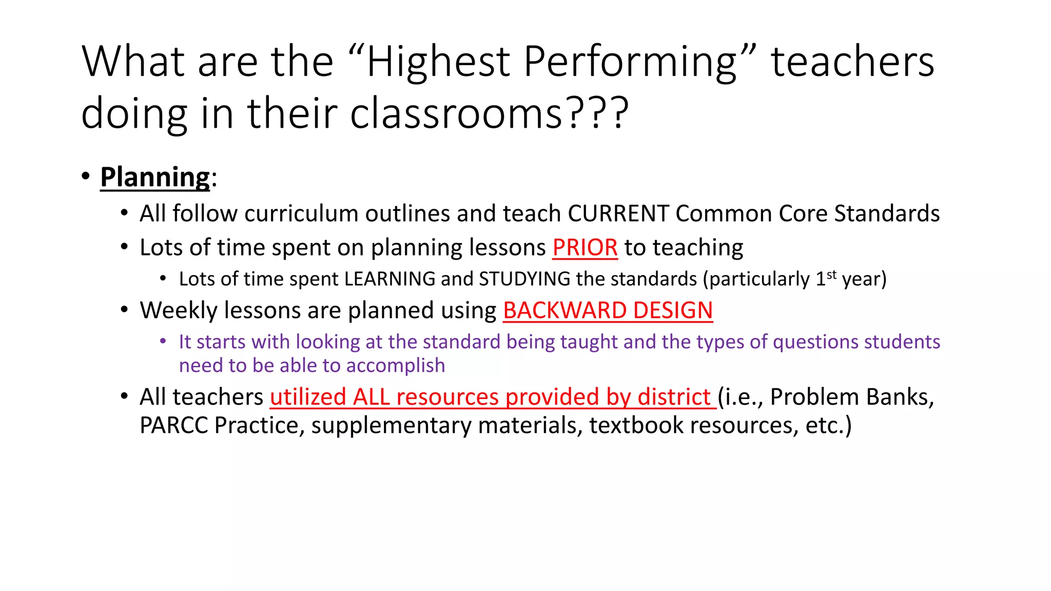 What are the “Highest Performing” teachers
doing in their classrooms???
• Planning:
• All follow curriculum outlines and teach CURRENT Common Core Standards
• Lots of time spent on planning lessons PRIOR to teaching
• Lots of time spent LEARNING and STUDYING the standards (particularly 1st year)
• Weekly lessons are planned using BACKWARD DESIGN
• It starts with looking at the standard being taught and the types of questions students
need to be able to accomplish
• All teachers utilized ALL resources provided by district (i.e., Problem Banks,
PARCC Practice, supplementary materials, textbook resources, etc.)
 