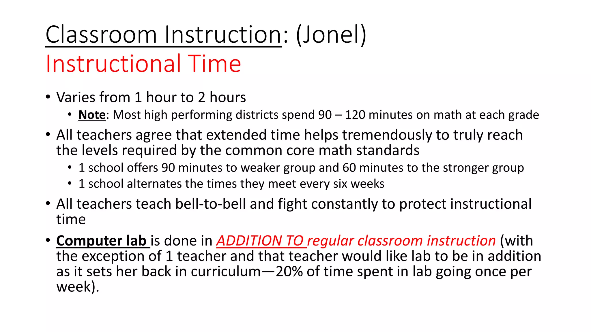Classroom Instruction: (Jonel)
Instructional Time
• Varies from 1 hour to 2 hours
• Note: Most high performing districts spend 90 – 120 minutes on math at each grade
• All teachers agree that extended time helps tremendously to truly reach
the levels required by the common core math standards
• 1 school offers 90 minutes to weaker group and 60 minutes to the stronger group
• 1 school alternates the times they meet every six weeks
• All teachers teach bell-to-bell and fight constantly to protect instructional
time
• Computer lab is done in ADDITION TO regular classroom instruction (with
the exception of 1 teacher and that teacher would like lab to be in addition
as it sets her back in curriculum—20% of time spent in lab going once per
week).
 