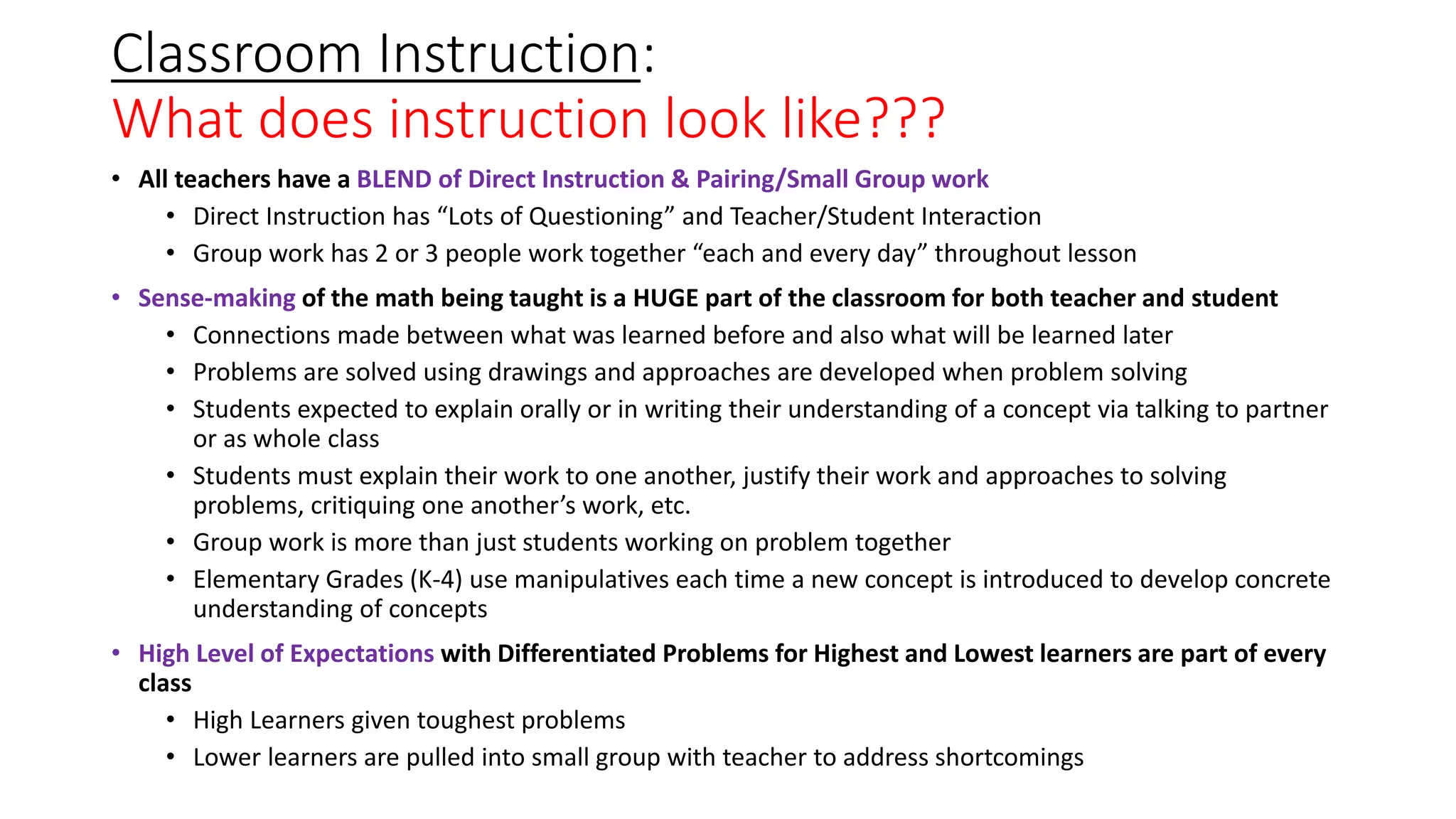 Classroom Instruction:
What does instruction look like???
• All teachers have a BLEND of Direct Instruction & Pairing/Small Group work
• Direct Instruction has “Lots of Questioning” and Teacher/Student Interaction
• Group work has 2 or 3 people work together “each and every day” throughout lesson
• Sense-making of the math being taught is a HUGE part of the classroom for both teacher and student
• Connections made between what was learned before and also what will be learned later
• Problems are solved using drawings and approaches are developed when problem solving
• Students expected to explain orally or in writing their understanding of a concept via talking to partner
or as whole class
• Students must explain their work to one another, justify their work and approaches to solving
problems, critiquing one another’s work, etc.
• Group work is more than just students working on problem together
• Elementary Grades (K-4) use manipulatives each time a new concept is introduced to develop concrete
understanding of concepts
• High Level of Expectations with Differentiated Problems for Highest and Lowest learners are part of every
class
• High Learners given toughest problems
• Lower learners are pulled into small group with teacher to address shortcomings
 