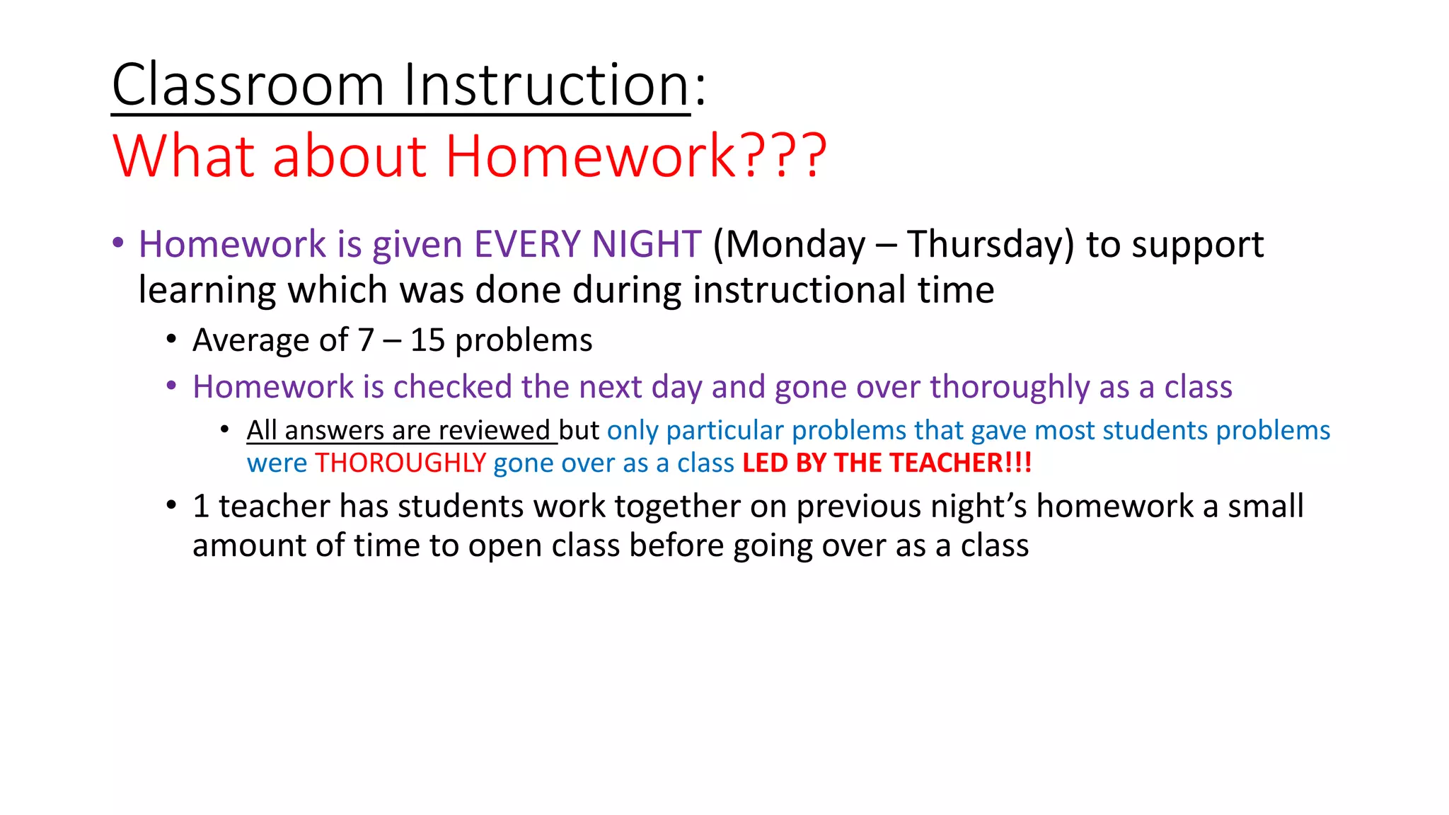 Classroom Instruction:
What about Homework???
• Homework is given EVERY NIGHT (Monday – Thursday) to support
learning which was done during instructional time
• Average of 7 – 15 problems
• Homework is checked the next day and gone over thoroughly as a class
• All answers are reviewed but only particular problems that gave most students problems
were THOROUGHLY gone over as a class LED BY THE TEACHER!!!
• 1 teacher has students work together on previous night’s homework a small
amount of time to open class before going over as a class
 
