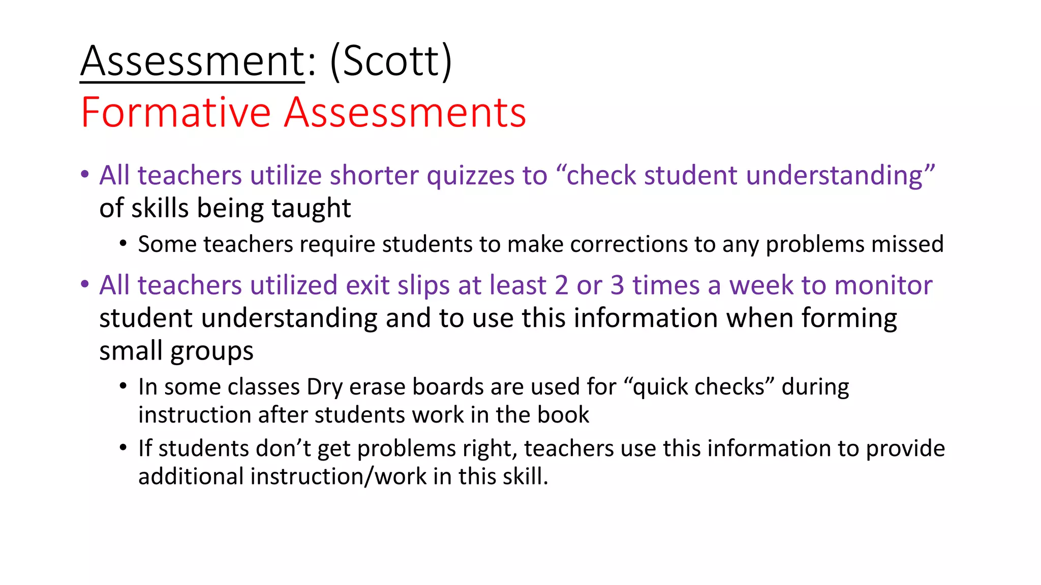Assessment: (Scott)
Formative Assessments
• All teachers utilize shorter quizzes to “check student understanding”
of skills being taught
• Some teachers require students to make corrections to any problems missed
• All teachers utilized exit slips at least 2 or 3 times a week to monitor
student understanding and to use this information when forming
small groups
• In some classes Dry erase boards are used for “quick checks” during
instruction after students work in the book
• If students don’t get problems right, teachers use this information to provide
additional instruction/work in this skill.
 