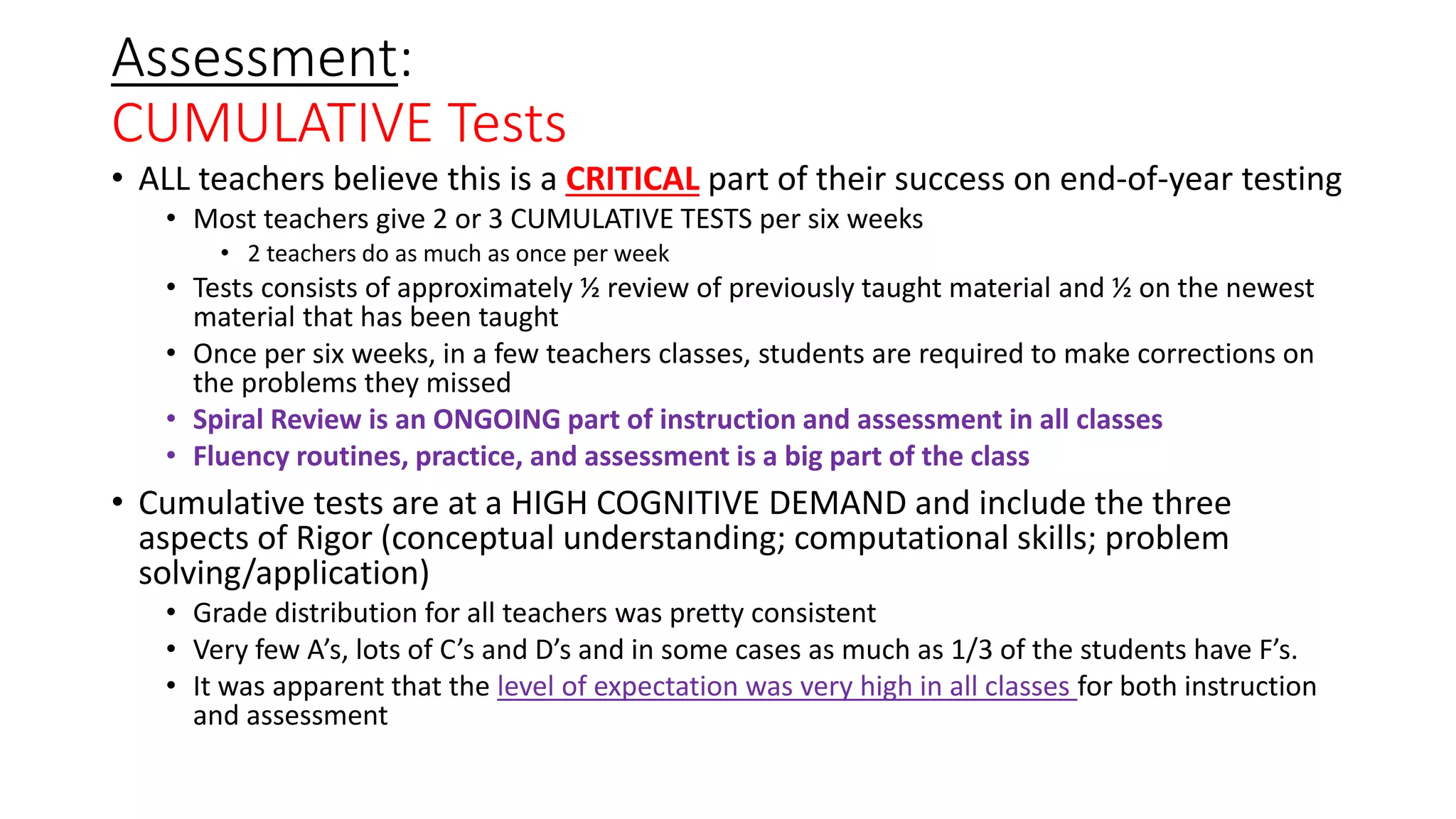 Assessment:
CUMULATIVE Tests
• ALL teachers believe this is a CRITICAL part of their success on end-of-year testing
• Most teachers give 2 or 3 CUMULATIVE TESTS per six weeks
• 2 teachers do as much as once per week
• Tests consists of approximately ½ review of previously taught material and ½ on the newest
material that has been taught
• Once per six weeks, in a few teachers classes, students are required to make corrections on
the problems they missed
• Spiral Review is an ONGOING part of instruction and assessment in all classes
• Fluency routines, practice, and assessment is a big part of the class
• Cumulative tests are at a HIGH COGNITIVE DEMAND and include the three
aspects of Rigor (conceptual understanding; computational skills; problem
solving/application)
• Grade distribution for all teachers was pretty consistent
• Very few A’s, lots of C’s and D’s and in some cases as much as 1/3 of the students have F’s.
• It was apparent that the level of expectation was very high in all classes for both instruction
and assessment
 