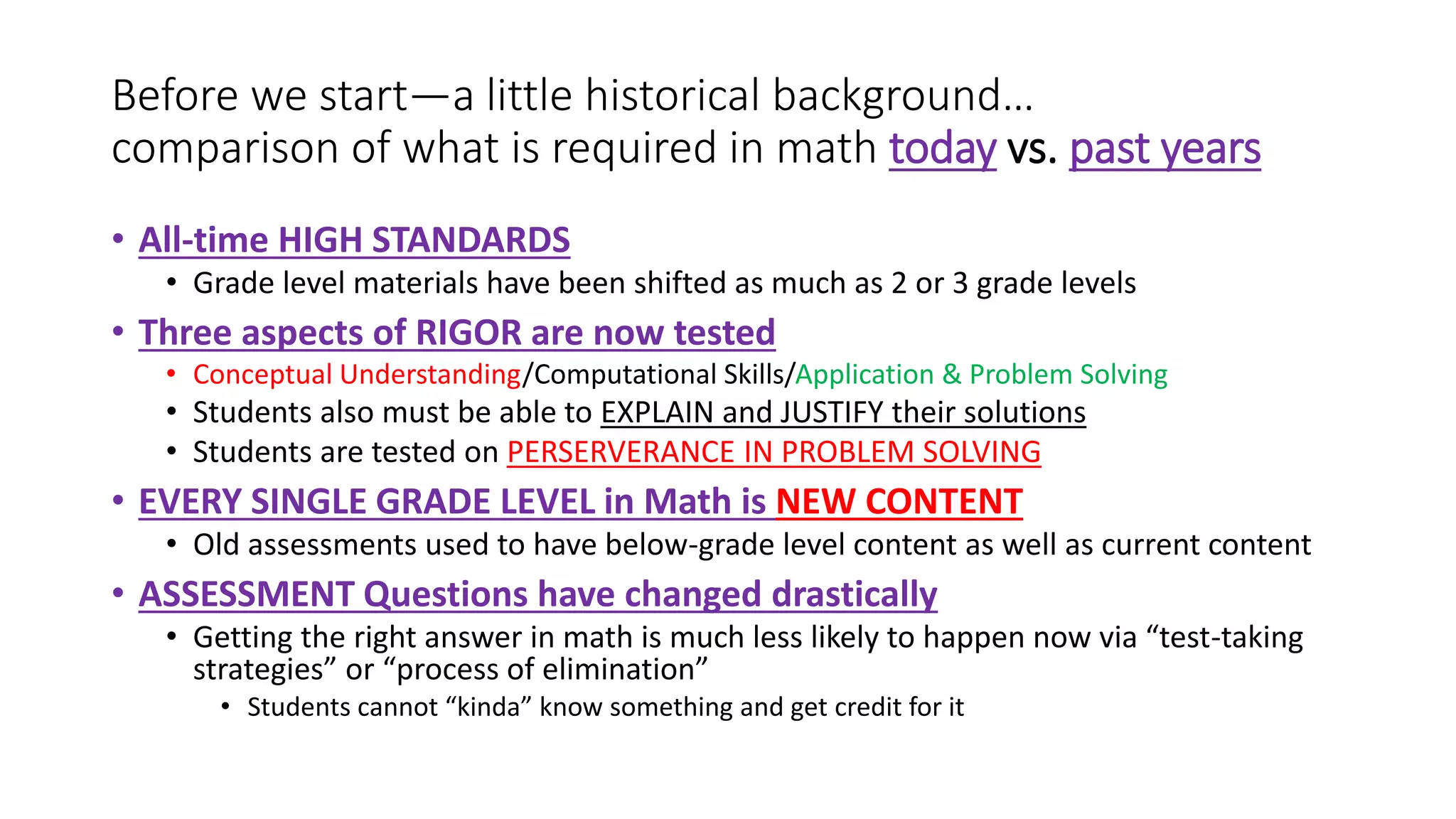 Before we start—a little historical background…
comparison of what is required in math today vs. past years
• All-time HIGH STANDARDS
• Grade level materials have been shifted as much as 2 or 3 grade levels
• Three aspects of RIGOR are now tested
• Conceptual Understanding/Computational Skills/Application & Problem Solving
• Students also must be able to EXPLAIN and JUSTIFY their solutions
• Students are tested on PERSERVERANCE IN PROBLEM SOLVING
• EVERY SINGLE GRADE LEVEL in Math is NEW CONTENT
• Old assessments used to have below-grade level content as well as current content
• ASSESSMENT Questions have changed drastically
• Getting the right answer in math is much less likely to happen now via “test-taking
strategies” or “process of elimination”
• Students cannot “kinda” know something and get credit for it
 