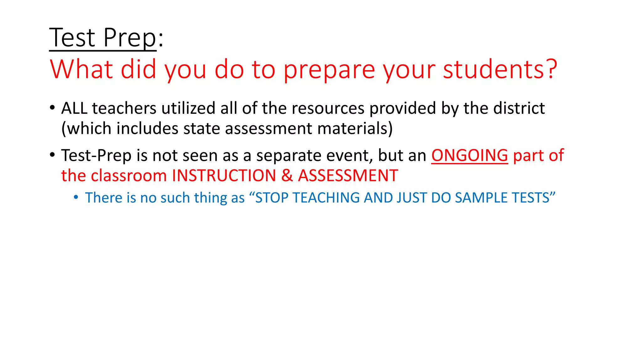 Test Prep:
What did you do to prepare your students?
• ALL teachers utilized all of the resources provided by the district
(which includes state assessment materials)
• Test-Prep is not seen as a separate event, but an ONGOING part of
the classroom INSTRUCTION & ASSESSMENT
• There is no such thing as “STOP TEACHING AND JUST DO SAMPLE TESTS”
 