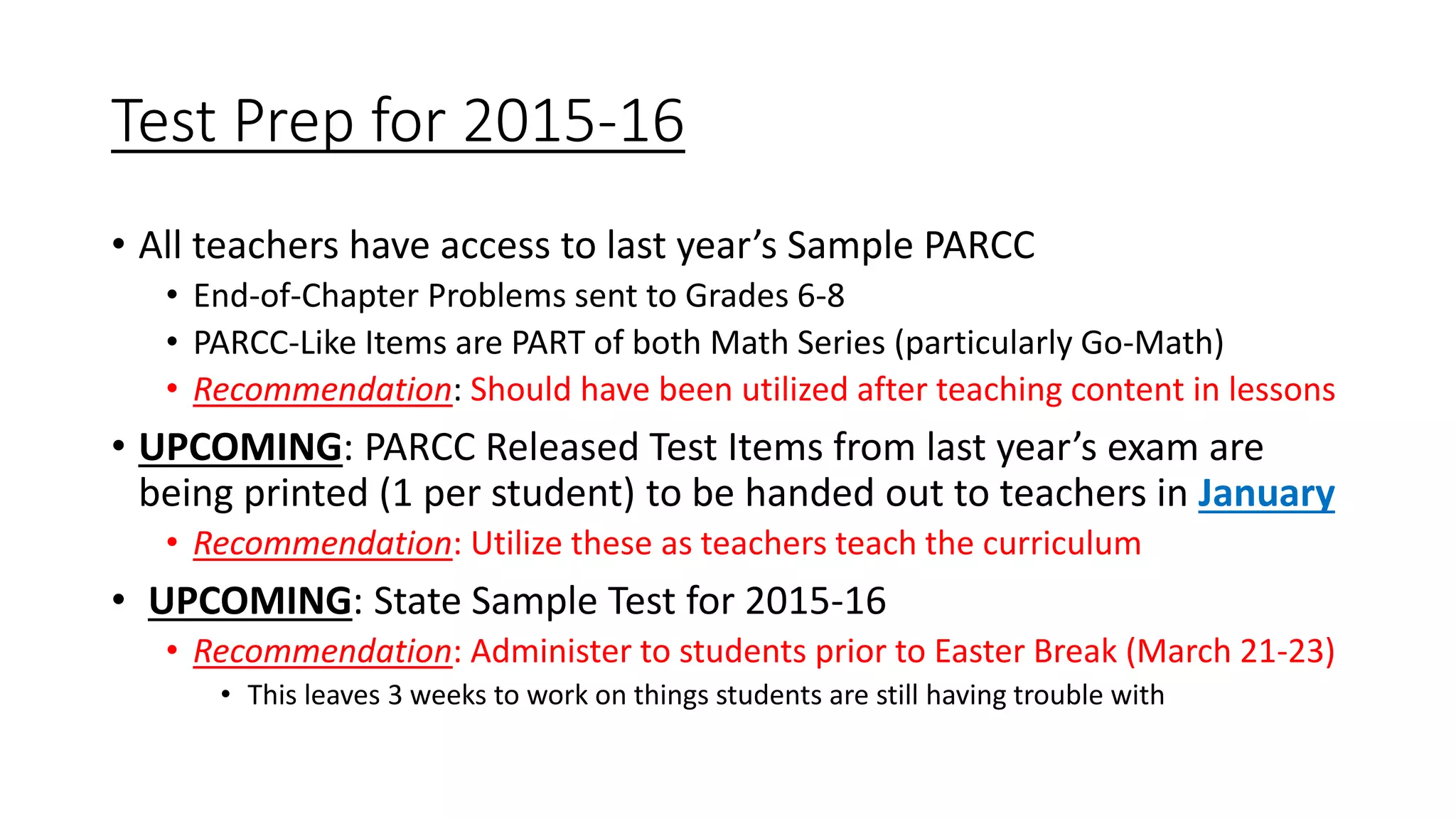 Test Prep for 2015-16
• All teachers have access to last year’s Sample PARCC
• End-of-Chapter Problems sent to Grades 6-8
• PARCC-Like Items are PART of both Math Series (particularly Go-Math)
• Recommendation: Should have been utilized after teaching content in lessons
• UPCOMING: PARCC Released Test Items from last year’s exam are
being printed (1 per student) to be handed out to teachers in January
• Recommendation: Utilize these as teachers teach the curriculum
• UPCOMING: State Sample Test for 2015-16
• Recommendation: Administer to students prior to Easter Break (March 21-23)
• This leaves 3 weeks to work on things students are still having trouble with
 
