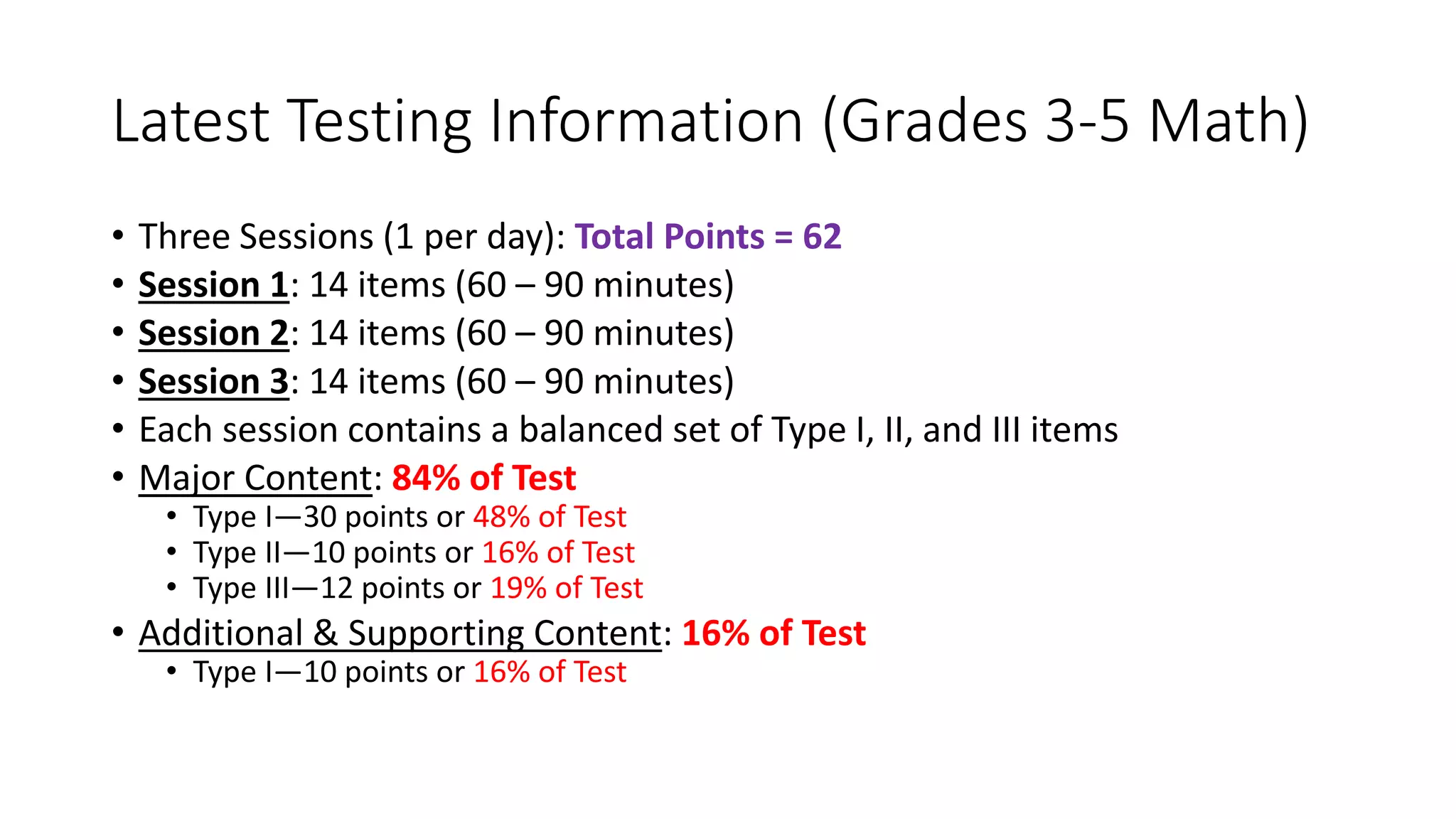 Latest Testing Information (Grades 3-5 Math)
• Three Sessions (1 per day): Total Points = 62
• Session 1: 14 items (60 – 90 minutes)
• Session 2: 14 items (60 – 90 minutes)
• Session 3: 14 items (60 – 90 minutes)
• Each session contains a balanced set of Type I, II, and III items
• Major Content: 84% of Test
• Type I—30 points or 48% of Test
• Type II—10 points or 16% of Test
• Type III—12 points or 19% of Test
• Additional & Supporting Content: 16% of Test
• Type I—10 points or 16% of Test
 