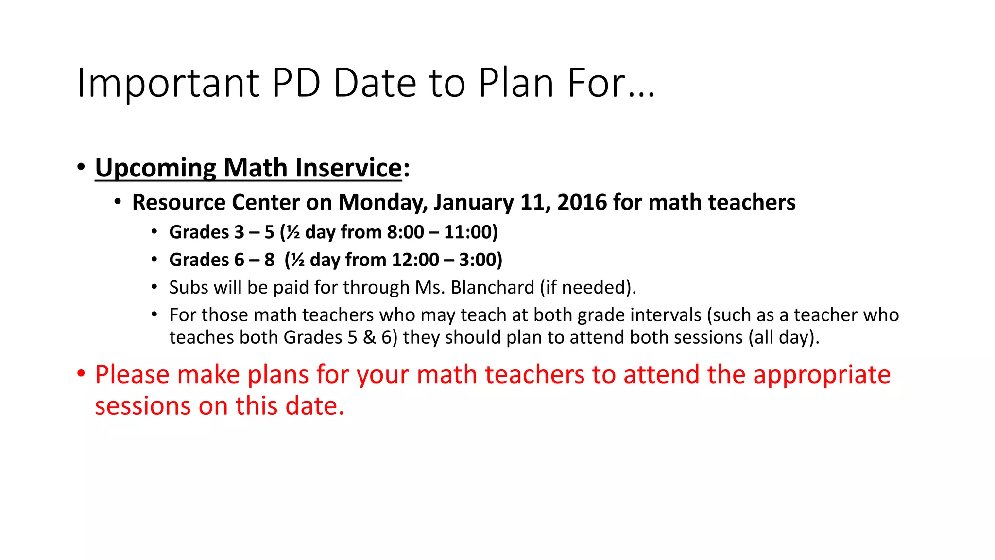 Important PD Date to Plan For…
• Upcoming Math Inservice:
• Resource Center on Monday, January 11, 2016 for math teachers
• Grades 3 – 5 (½ day from 8:00 – 11:00)
• Grades 6 – 8 (½ day from 12:00 – 3:00)
• Subs will be paid for through Ms. Blanchard (if needed).
• For those math teachers who may teach at both grade intervals (such as a teacher who
teaches both Grades 5 & 6) they should plan to attend both sessions (all day).
• Please make plans for your math teachers to attend the appropriate
sessions on this date.
 
