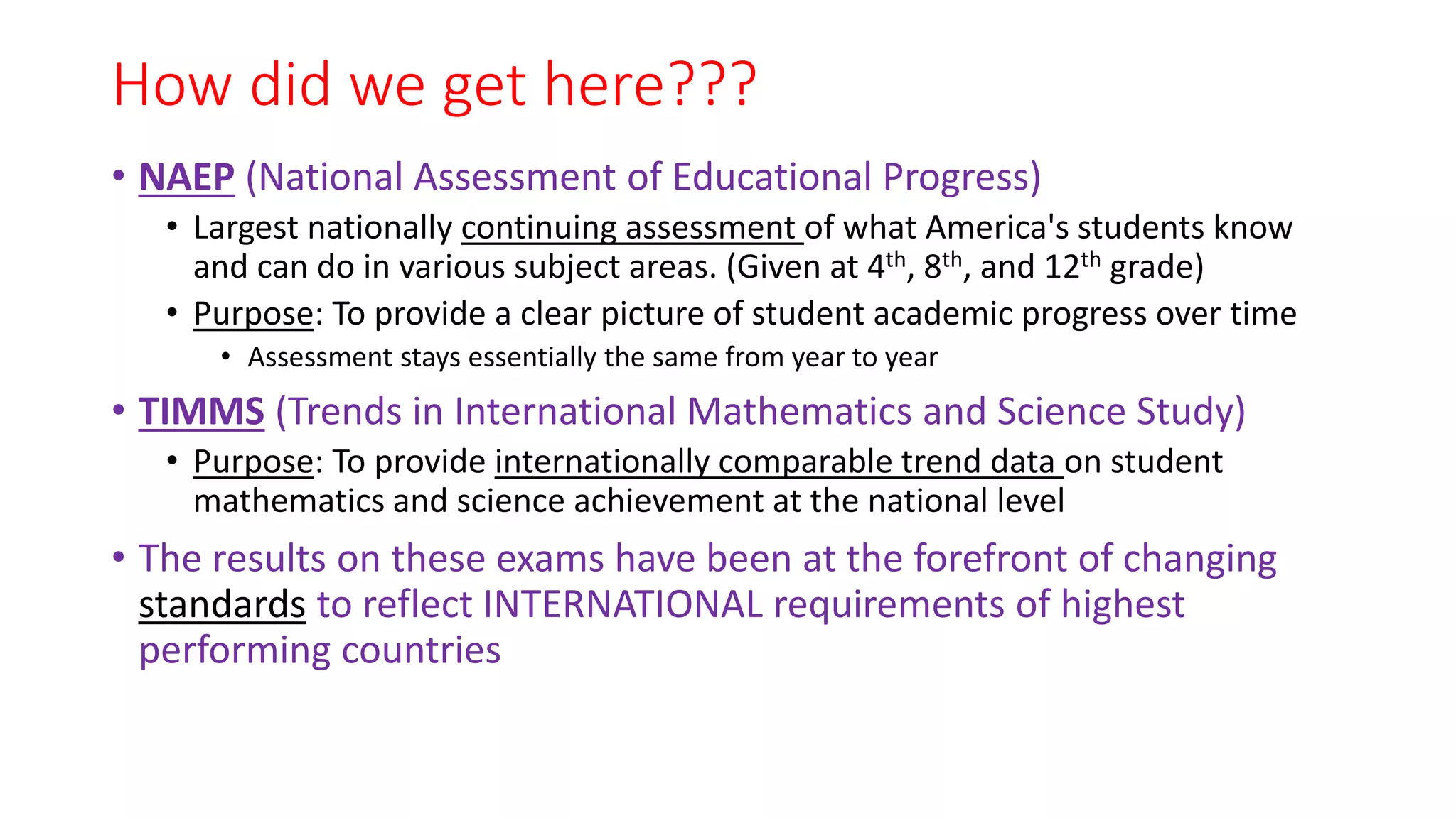 How did we get here???
• NAEP (National Assessment of Educational Progress)
• Largest nationally continuing assessment of what America's students know
and can do in various subject areas. (Given at 4th, 8th, and 12th grade)
• Purpose: To provide a clear picture of student academic progress over time
• Assessment stays essentially the same from year to year
• TIMMS (Trends in International Mathematics and Science Study)
• Purpose: To provide internationally comparable trend data on student
mathematics and science achievement at the national level
• The results on these exams have been at the forefront of changing
standards to reflect INTERNATIONAL requirements of highest
performing countries
 