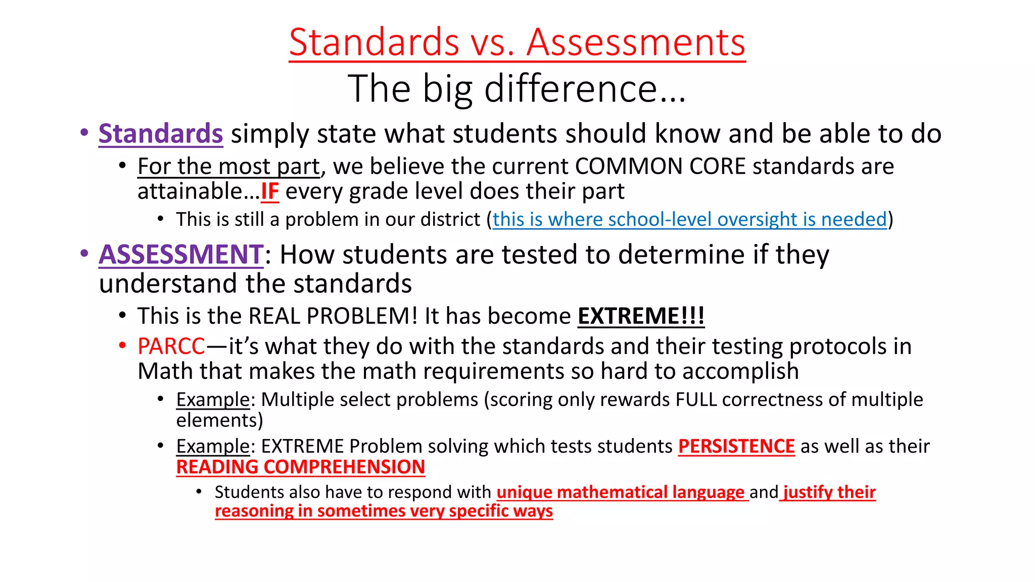 Standards vs. Assessments
The big difference…
• Standards simply state what students should know and be able to do
• For the most part, we believe the current COMMON CORE standards are
attainable…IF every grade level does their part
• This is still a problem in our district (this is where school-level oversight is needed)
• ASSESSMENT: How students are tested to determine if they
understand the standards
• This is the REAL PROBLEM! It has become EXTREME!!!
• PARCC—it’s what they do with the standards and their testing protocols in
Math that makes the math requirements so hard to accomplish
• Example: Multiple select problems (scoring only rewards FULL correctness of multiple
elements)
• Example: EXTREME Problem solving which tests students PERSISTENCE as well as their
READING COMPREHENSION
• Students also have to respond with unique mathematical language and justify their
reasoning in sometimes very specific ways
 