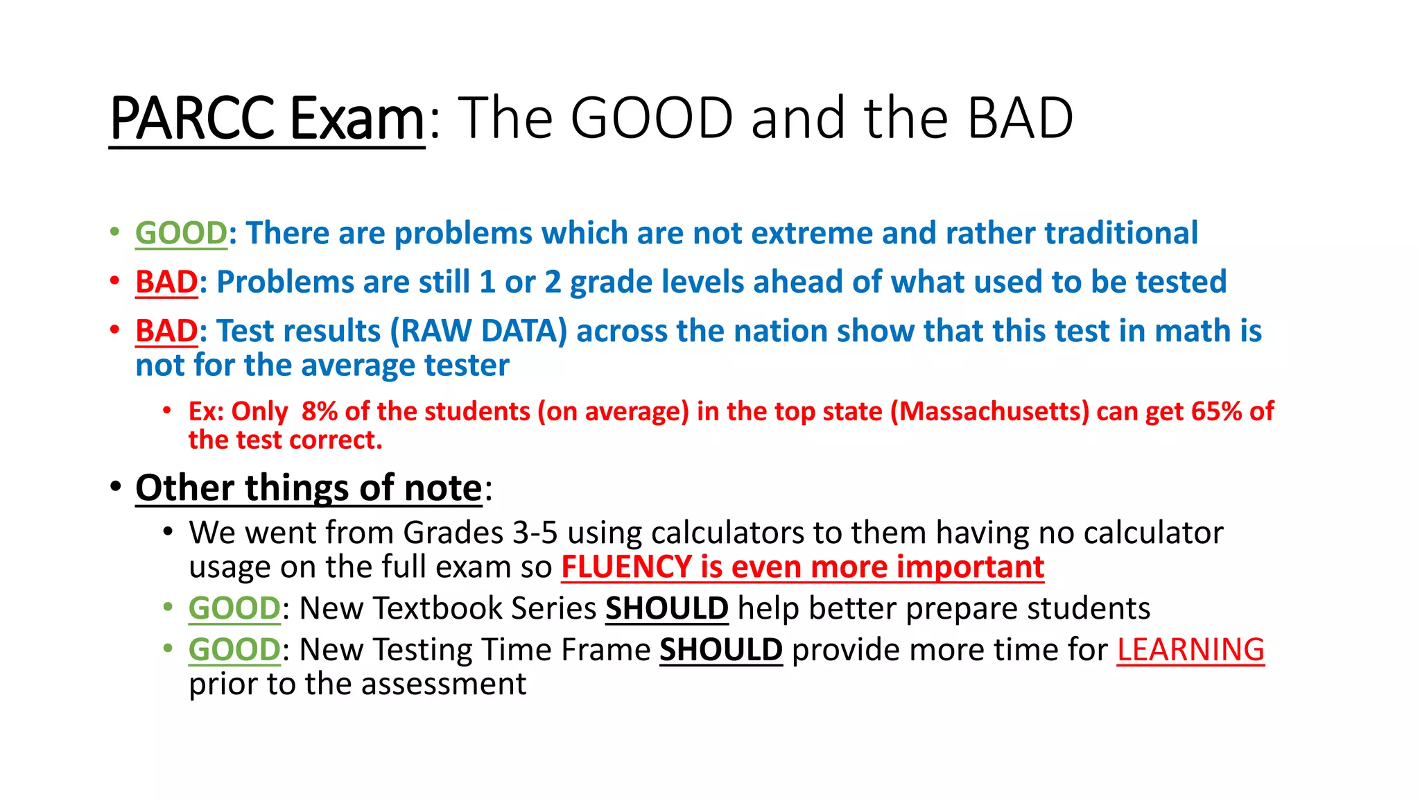 PARCC Exam: The GOOD and the BAD
• GOOD: There are problems which are not extreme and rather traditional
• BAD: Problems are still 1 or 2 grade levels ahead of what used to be tested
• BAD: Test results (RAW DATA) across the nation show that this test in math is
not for the average tester
• Ex: Only 8% of the students (on average) in the top state (Massachusetts) can get 65% of
the test correct.
• Other things of note:
• We went from Grades 3-5 using calculators to them having no calculator
usage on the full exam so FLUENCY is even more important
• GOOD: New Textbook Series SHOULD help better prepare students
• GOOD: New Testing Time Frame SHOULD provide more time for LEARNING
prior to the assessment
 