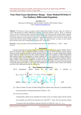 International journal of scientific and technical research in engineering (IJSTRE)
www.ijstre.com Volume 1 Issue 4 ǁ July 2016.
Manuscript id. 371428231 www.ijstre.com Page 17
Four Point Gauss Quadrature Runge – Kuta Method Of Order 8
For Ordinary Differential Equations
AGAM, S.A
Department of Mathematics,Nigerian Defence Academy (NDA) Kaduna, Nigeria.
E-mail: agamsylvester@gmail.com.
Abstract : We present a strong convergence implicit Runge-Kutta method, with four stages, for solution of
initial value problem of ordinary differential equations. Collocation method is used to derive a continuous
scheme; and the continuous scheme evaluated at special points, the Gaussian points of fourth degree Legendre
polynomial, gives us four function evaluations and the Runge-Kutta method for the iteration of the solutions.
Convergent properties of the method are discussed. Experimental problems used to check the quality of the
scheme show that the method is highly efficient, A – stable, has simple structure, converges to exact solution
faster and better than some existing popular methods cited in this paper.
Keywords: strong convergent, collocation method, Gaussian points, highly efficient, A – stable, simple
structure,
I. Introduction
A number of practical and real-life problems are models of ordinary differential equations (ODEs). Most of
these are non-linear, stiff or oscillatory problems. Examples of such are found in Electric circuits systems,
chemical reaction problems, population growth, Biology, Social Sciences etc. Explicit Runge-Kutta methods
cannot efficiently handle them as they lack sufficient stability region. The instability of explicit Runge-Kutta
(RK) methods motives the development of implicit methods (see 5). The coefficient of explicit method is a
lower triangular matrix and that of the implicit is a square matrix. We have different types of implicit methods;
Radau, Lobatto, Gauss Legendre quadrature. We have the Gauss-quadrature method of order four and six
respectively (see 2). In this paper, in other to get higher and more stable method, we used four Gaussian points
of Legendre polynomial to derive a four stage Gauss quadrature R-K method of order 8.which more efficient
and easy in their implementation than the existing ones.
II. Basic Definitions/Preliminaries:
(i) A Runge-Kutta implicit scheme for first order ODEs is defineds as
Yn+1 = yn + h bi
5
i=1
Fi , i = 1, 2, … S S = stages
where = f xn + cih , yi , yn + aij
5
i=1
fi 1.01
(ii) Order of scheme: the order of implicit Runge-Kutta methods whose abscissae or integration Rodes
are Gaussian points of Legendre polynomial of order p = ( 2S)
(iii) Error /error construct:
A Runge-Kutta solution can be expanded into Taylors series, the solution agrees with the Taylors
series expander up to order P, the truncation error is the O 𝑕 𝑝+1
term. The error and error constant
is associated with a linear difference operator L y(x), h . as L y x , h = y xn+1 − yn+1
 