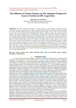 International journal of scientific and technical research in engineering (IJSTRE)
www.ijstre.com Volume 1 Issue 7 ǁ October 2016.
Manuscript id. 371428262 www.ijstre.com Page 1
The Influence of Contact Farmers on The Adoption of Improved
Cassava Varieties in EPE, Lagos State
Ogunbameru Adelabu
Department of Agricultural Extension and Management
Lagos State Polytechnic Ikorodu, Lagos.
ABSTRACT: The study examines the influence of contact farmers on the adoption of improved cassava
varieties in Epe, Lagos state. Data for the study were generated from a field survey of cassava farmers selected
by random sampling technique among contact and non-contact farmers in Epe, Lagos state. Descriptive
statistics,Fourt and Woodlock Model, Mansfeild Model and Bass Diffusion Model were employed for the
analyses. The descriptive statistics was used to analyse social economics of the selected farmers, while Fourt
and Woodlock Model, Mansfeild Model and Bass Diffusion Model were required in analysing the diffusion
process and prediction of adopters of improved cassava varieties.The results show that 2.4% are below 30 years
of age 36.3% fall within the age bracket of 30 – 40years, 40.0% falls within 41-50years and 21.3% were above
50 year. In all, about 78% of the farmers are below the age of 50 years, which is regarded as young or youthful
age, dynamic enough to adopt improved crop varieties. The coefficient of imitation q is 0.795. This is a positive
value, and implies that the diffusion process is high. The coefficient of innovation influence p is estimated as
0.005. This also is positive, meaning that the use of external influences on potential adopters has very little
effect on the adoption decision. The decision to adopt was mainly through the word of mouth recommendation.
It was shown that, the diffusion process could be predicted by applying the Bass model, Fourt and Woodlock
model and the Mansfield model.
Keywords: Cassava varieties, Bass model, Mansfield Model, Fourt and Woodlock model, Adoption,
Innovations, Contact farmers
I. INTRODUCTION
For most of the world’s poorest countries, agriculture provides the leading source of employment and
contributes large proportions of the national income. In many of these countries however, agricultural
productivity is extremely low. In Nigeria, for instance, agriculture provides more than 70% of the population
with habitation and employment, and contributes about 40% of the gross domestic product and 88% of non-oil
foreign exchange earnings. Food demand growth rates of usually between 3% - 4% are recorded as against the
annual production rate of 1% (Lotze‐Campen,et.al. 2008). This regressive balance has long necessitated relevant
authorities to formulate programmes to boost food production through the adoption of appropriate technologies.
ICAR (2006), reported that regular falls in crop yields are recorded as a result of poor adoption of appropriate
technologies for food crop production. One important way to increase agricultural productivity therefore is
through the introduction and adoption of improved agricultural technologies and management systems.
Researchers say the key to mitigating changes in environmental conditions and pest and diseases among many
others depends on the deployment of suitable varieties that will not suffer from sudden changes in the
environment. These factors call for the need to cultivate a range of cassava varieties that may be a buffer to
cassava production in an integrative manner since no single variety can achieve all the end-users’ requirements.
Byerlee and Polanco (1986), demonstrated that farmers adopts improved varieties, fertilisers and herbicides in a
step-wise manner, rather than a package, in the Mexican; and that it is difficult to compare productivity gains
between adopters and non-adopters of technologies, because the adoption decision is correlated with other
factors affecting productivity. In the light of this, Munshi (2004) compared wheat and rice growing villages in
India to demonstrate that adoption based on observing neighbours is less likely in areas with heterogeneous
populations where a farmer may not be able to control for differences in neighbours character. Using a data set
that has measures of individuals social networks, Bandiera and Rasul (2002) demonstrated that individual
networks are important sources of information sharing that affects the adoption decision.
Adoption / diffusion study examines and evaluates the spread process of innovations such as new techniques,
information, knowledge, education and religion. A lot of studies on adoption / diffusion of innovation have been
published in the agricultural field. Studies according to D’souza et al. (1993) have generally focused either on
technology adoption process at the farm level or on identifying the significant characteristics associated with
adopters of individual technology. Regardless of whichever is the focus, adoption is generally a decision at the
 
