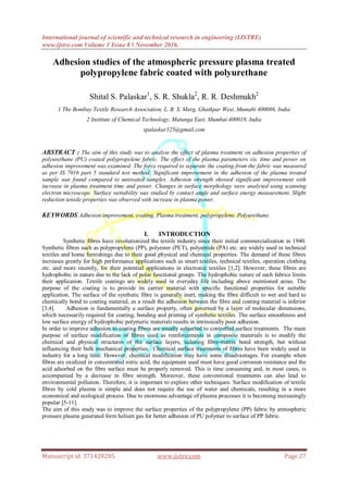 International journal of scientific and technical research in engineering (IJSTRE)
www.ijstre.com Volume 1 Issue 8 ǁ November 2016.
Manuscript id. 371428285 www.ijstre.com Page 27
Adhesion studies of the atmospheric pressure plasma treated
polypropylene fabric coated with polyurethane
Shital S. Palaskar1
, S. R. Shukla2
, R. R. Deshmukh2
1 The Bombay Textile Research Association, L. B. S. Marg, Ghatkpar West, Mumabi 400086, India
2 Institute of Chemical Technology, Matunga East, Mumbai 400019, India
spalaskar325@gmail.com
ABSTRACT : The aim of this study was to analyse the effect of plasma treatment on adhesion properties of
polyurethane (PU) coated polypropylene fabric. The effect of the plasma parameters vis. time and power on
adhesion improvement was examined. The force required to separate the coating from the fabric was measured
as per IS 7016 part 5 standard test method. Significant improvement in the adhesion of the plasma treated
sample was found compared to untreated samples. Adhesion strength showed significant improvement with
increase in plasma treatment time and power. Changes in surface morphology were analysed using scanning
electron microscope. Surface wettability was studied by contact angle and surface energy measurement. Slight
reduction tensile properties was observed with increase in plasma power.
KEYWORDS Adhesion improvement, coating, Plasma treatment, polypropylene, Polyurethane.
I. INTRODUCTION
Synthetic fibres have revolutionized the textile industry since their initial commercialization in 1940.
Synthetic fibres such as polypropylene (PP), polyester (PET), polyamide (PA) etc. are widely used in technical
textiles and home furnishings due to their good physical and chemical properties. The demand of these fibres
increases greatly for high performance applications such as smart textiles, technical textiles, operation clothing
etc. and more recently, for their potential applications in electronic textiles [1,2]. However, these fibres are
hydrophobic in nature due to the lack of polar functional groups. The hydrophobic nature of such fabrics limits
their application. Textile coatings are widely used in everyday life including above mentioned areas. The
purpose of the coating is to provide its carrier material with specific functional properties for suitable
application. The surface of the synthetic fibre is generally inert, making the fibre difficult to wet and hard to
chemically bond to coating material, as a result the adhesion between the fibre and coating material is inferior
[3,4]. Adhesion is fundamentally a surface property, often governed by a layer of molecular dimensions,
which necessarily required for coating, bonding and printing of synthetic textiles. The surface smoothness and
low surface energy of hydrophobic polymeric materials results in intrinsically poor adhesion.
In order to improve adhesion to coating fibres are usually subjected to controlled surface treatments. The main
purpose of surface modification of fibres used as reinforcements in composite materials is to modify the
chemical and physical structures of the surface layers, tailoring fibre-matrix bond strength, but without
influencing their bulk mechanical properties. Chemical surface treatments of fibres have been widely used in
industry for a long time. However, chemical modification may have some disadvantages. For example when
fibres are oxidized in concentrated nitric acid, the equipment used must have good corrosion resistance and the
acid adsorbed on the fibre surface must be properly removed. This is time consuming and, in most cases, is
accompanied by a decrease in fibre strength. Moreover, these conventional treatments can also lead to
environmental pollution. Therefore, it is important to explore other techniques. Surface modification of textile
fibres by cold plasma is simple and does not require the use of water and chemicals, resulting in a more
economical and ecological process. Due to enormous advantage of plasma processes it is becoming increasingly
popular [5-11].
The aim of this study was to improve the surface properties of the polypropylene (PP) fabric by atmospheric
pressure plasma generated form helium gas for better adhesion of PU polymer to surface of PP fabric.
 