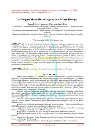 International journal of scientific and technical research in engineering (IJSTRE)
www.ijstre.com Volume 1 Issue 9 ǁ December 2016.
Manuscript id.371428291 www.ijstre.com Page 30
A Design of the m-Health Application for Art Therapy
Hyesuk Kim1
, Youngju Cho2*
andSukja Lim3
1
(Department of Electronics and Computer Engineering /Chonnam National University, 77, Yongbong-ro, Buk-
gu, Gwangju, Republic of Korea)
2*
(Department of Computer Engineering /ChosunUniversity, 309, Pilmun-daero, Dong-gu, Gwangju, Republic
of Korea)
3
(Department of Advertising and Design/Korea Polytech University,85, Haseo-ro, Buk-gu, Gwangju, Republic
of Korea)
2*
Corresponding Author:oblss@naver.com
ABSTRACT :Due to a diversified society, many of modern people are under stress and anxiety which cause
mental illnesses. Moreover, the social costs of psychotherapy and solution is so high that it cannot be limited to
a problem for individuals realistically. In this paper, we implement an m-Health application that can provide
preemptive art therapy services to reduce social costs and medical expenses. The implementation of the m-
Health application for art therapy has an advantage that social consideration class (the elderly, post-traumatic
stress disorder, etc.) can get treatment without leaving records by receiving medical welfare service of art
therapy in conjunction with professional therapist. Consultation clients are treated through the visit of a
professional therapist and the recorded videos are transmitted to a professional psychotherapy center server if
clients agree to shooting and recording of the processes. Based on the outcomes derived from the consultation
processes, we aim to build a database of the medical records and the new treatment program and apply it to m-
Health. Therefore, we expect to establish the criteria of objectivity, quantify, accuracy and the automaticity of
psychological treatment analysis.
KEYWORDS:m-Health application, Art therapy, Psychotherapy, Mental illnesses, Therapist
I. INTRODUCTION
Mobile health (m-Health) is a component of electronic health (e-Health). To date, no standardized
definition of m-Health has been established. For the purposes of the survey, the Global Observatory for e-Health
(GOe) defined m-Health or mobile health as medical and public health practice supported by mobile devices,
such as mobile phones, patient monitoring devices, personal digital assistants (PDAs), and other wireless
devices. m-Health involves the use and capitalization on a mobile phone’s core utility of voice and short
messaging service (SMS) as well as more complex functionalities and applications including general packet
radio service (GPRS), third and fourth generation mobile telecommunications (3G and 4G systems), global
positioning system (GPS) and Bluetooth technology [1].
m-Health applications offer a new and fast way of collecting health related information without the use
of full fledge workstations or laptops. With a small and yet powerful smartphone or mobile device such as an
iPad or Android based tablet, information can quickly be exchange and even connect patient monitoring devices
to practitioners [2].
There are several categories in which mobile Applications can be categorized into while there will most
likely be a lot more out there, The following contents are will focus on the main parent categories and provide
examples in each.
●Applications for Clinical or assistance in diagnosis: Symptom checkers, PHR access, Digital imaging
(MRI/X-Raying viewing abilities, Electronic chart review, Lab results review
●Applications for remote monitoring: LifeScan for patients with diabetes, Remote heart monitoring,
ECG viewer, Oxygen level remote check, Telehealth services
●Applications for reminders and alters: Prescription management, Appointment reminders
●Applications for references: ICD-9/10 reference guide, E&M coding, Specialized medical reference
material
●Applications for healthy living: Pregnancy and baby development, Diet assistance, Exercise and
fitness, Psychotherapy, Healthy eating
●Applications productivity: Remote dictation, Surgery Scheduling, Interoffice communication
 