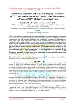 International journal of scientific and technical research in engineering (IJSTRE)
www.ijstre.com Volume 2 Issue 1 ǁ January 2017.
Manuscript id.371428291 www.ijstre.com Page 17
Comparative Application of Load Tap-Changing Transformer
(LTCT) and Shunt Capacitor for Voltage Profile Enhancement
on Nigerian 330kV, 24-Bus Transmission System
Olabode, O.E 1
, Nwagbara V.U2
and Mathew T.O3
1,2
(M.Tech Student, Department of Electronic and Electrical Engineering, Ladoke Akintola University of
Technology, P.M.B 4000, Ogbomoso, Nigeria)
3
(Department of Electrical andElectronicEngineering,The Federal Polytechnic Ilaro, P.M.B 50, Ogun State
Nigeria)
Corresponding Email: 095082@gmail.com
ABSTRACT: The use of conventional devices as control mechanism for system voltage profile enhancement
and loss reduction is still predominantly prevalent in most third world nations and Nigeria is never an
exemption. This study seeks to compare efficiency of Load Tap-Changing Transformer and Shunt Capacitors
using system voltage profile enhancement and real power loss minimization as performance matrix on
Nigerian 330kV, 24-Bus grid system as a test case. In this work, the Newton Raphson iterative algorithm was
adopted due to its superior features over other iterative techniques. Load flow analysis was performed on the
test case with and without incorporation of LTCT and Shunt Capacitors, the result of the analysis shows that
with shunt capacitors injection at the weak buses identified, the algorithm converged in 5 iterations but with
LTC transformer convergence was achieved in 4 iterations. Also, the total system losses with shunt capacitor
injection was found to be 82.2826MW which is about 4.1% reduction while with LTC transformer, the total
system losses reduced appreciably to 81.9865MW which is about 4.8% reduction. Incorporation of LTCT
gives a better improvement on system voltage profile compared with the improvement observed with shunt
capacitor injection at the defective buses identified.
Keywords: Load Flow Analysis,Load Tap-ChangingTransformer (LTCT), Newton-Raphson Iterative Method,
Shunt Capacitors Injection, VoltageProfile Enhancement
I. INTRODUCTION
The Nigerian power grid system, like other power grids elsewhere is constantly being faced with
problem of voltage profile fluctuation throughout the entire grid due totopological differences between
transmission and distribution systems,hence voltage control in an electrical power system is indeed imperative
for efficient and adequate operation of vast number of electrical power equipment connected by different types
of customers at the distribution end of the power system. Several methods and devices has been used by many
researchers in the literatures, those methods were based on the concept of either injecting or absorbing reactive
power using various devices ranging from discrete controllers (convectional devices) to modern power
electronics devices.
At the substation stage of the grid system, load tap-changing transformer and several capacitor banks
are usually employed to control the voltage magnitude [1]. In operation, the LTCT changes its tap position in an
attempt to control the lower side voltage magnitude directly while on the other hand, the installed capacitor
banks act on the higher side voltage magnitude indirectly by altering the amount of reactive power demanded at
each bus [1, 2]. Both Load Tap- Changing Transformer and Shunt Capacitor are collectively referred to as
discrete voltage controllers by virtue of their mode of operation.
In this paper, a comparative application of Load Tap-Changing Transformer (LTCT) and Shunt
Capacitor for Voltage Profile Enhancement on Nigerian 330kV, 24-Bus Transmission system was carried in
MATLAB environment and based on the results obtained from the simulation carried out; a comparison was
made on the voltage profile enhancement ability of LTCT and Shunt Capacitor.
 