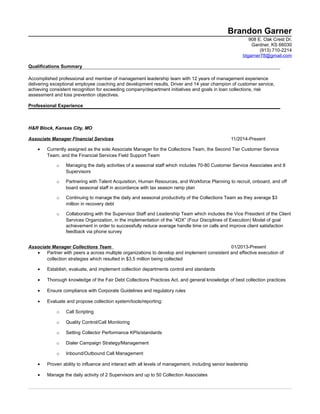 Brandon Garner
908 E. Oak Crest Dr.
Gardner, KS 66030
(913) 710-2214
btgarner78@gmail.com
Qualifications Summary
Accomplished professional and member of management leadership team with 12 years of management experience
delivering exceptional employee coaching and development results. Driver and 14 year champion of customer service,
achieving consistent recognition for exceeding company/department initiatives and goals in loan collections, risk
assessment and loss prevention objectives.
Professional Experience
H&R Block, Kansas City, MO
Associate Manager Financial Services 11/2014-Present
• Currently assigned as the sole Associate Manager for the Collections Team, the Second Tier Customer Service
Team, and the Financial Services Field Support Team
o Managing the daily activities of a seasonal staff which includes 70-80 Customer Service Associates and 8
Supervisors
o Partnering with Talent Acquisition, Human Resources, and Workforce Planning to recruit, onboard, and off
board seasonal staff in accordance with tax season ramp plan
o Continuing to manage the daily and seasonal productivity of the Collections Team as they average $3
million in recovery debt
o Collaborating with the Supervisor Staff and Leadership Team which includes the Vice President of the Client
Services Organization, in the implementation of the “4DX” (Four Disciplines of Execution) Model of goal
achievement in order to successfully reduce average handle time on calls and improve client satisfaction
feedback via phone survey
Associate Manager Collections Team 01/2013-Present
• Partner with peers a across multiple organizations to develop and implement consistent and effective execution of
collection strategies which resulted in $3.5 million being collected
• Establish, evaluate, and implement collection departments control and standards
• Thorough knowledge of the Fair Debt Collections Practices Act, and general knowledge of best collection practices
• Ensure compliance with Corporate Guidelines and regulatory rules
• Evaluate and propose collection system/tools/reporting:
o Call Scripting
o Quality Control/Call Monitoring
o Setting Collector Performance KPIs/standards
o Dialer Campaign Strategy/Management
o Inbound/Outbound Call Management
• Proven ability to influence and interact with all levels of management, including senior leadership
• Manage the daily activity of 2 Supervisors and up to 50 Collection Associates
 