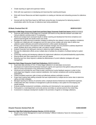 • Create reporting on agent and supervisor metrics
• Work with new supervisors on developing and improving their coaching techniques
• Work with Human Resources and talent acquisition on creating an interview and onboarding process for collections
team
• Honored with the Vital Piece Award by H&R block during first year of employment for delivering results to
shareholders within the first year of collections team being established
US Bank, Overland Park, KS 09/2010-01/2013
Supervisor of Mid Stage Consumer Credit Card and Early Stage Corporate Credit Card teams (04/2012-01/2013)
• Supervise daily activities of Mid Stage and Corporate Card teams as they alternate between auto-dialer and
manual collection activities (total of 12 employees).
• Review and analyze team scorecard results to deliver coaching and development that drive compliance and
achieve financial goals and results month over month.
• Managed the quality assurance evaluation strategy by piloting the new release to ensure regulatory compliance.
• Facilitate and collaborate with management and end users across multiple call center sites to define new
collection system attributes and submit enhancements to refine system development.
• Primary point-of-contact in the absence of both immediate manager and vice president to address department
issues, facilitate site-to-site conference calls, and attend manager meetings.
• Analyze Corporate Card delinquent volumes to determine dialer strategy and recovery.
• Manage the collaboration efforts across multiple sites to facilitate the completion of software testing for system
updates.
• Continually coaching and developing collectors for higher-level collections and potential leadership opportunities.
• Sharing efforts with other supervisors to train new hire classes
• Soliciting input from direct reports to validate the effectiveness of current collection strategies with upper
management
Supervisor Early Stage Consumer Credit Card Collections (09/2010-03/2012)
• Supervised daily activities of 10 to 14 Early Stage Collectors in an auto-dialer environment.
• Developed and implemented Excel-based tracking for agents and supervisors that gathers daily performance
data and drives improvement in key performance indicators.
• Introduced and promoted the use of peer-to-peer coaching and routine feedback sessions in order to drive
early-stage loss mitigation, ensure customer satisfaction, and maintain compliance with evolving regulatory
expectations.
• Fielded escalated supervisor calls to timely and effectively address cardholder concerns.
• Project lead creating daily staffing scheduler that was implemented by multiple service center sites to determine
calling and dialer strategies.
• Managed reporting for delivery of corrective action, employee leaves-of-absences and department expenses.
• Collaborated with other members of management to pilot and develop a new system for time keeping and
results tracking.
• Evaluate potential employment candidates, scheduling and interviewing for new operations site growth.
• Participated in a multi-department community service committee on several events for the United Way.
• Involvement in employee development resulted in the promotion of agents to mid-stage collections.
Chrysler Financial, Overland Park, KS 6/2002-08/2009
Supervisor High Risk Collections/Customer Service (03/2006-08/2009)
• Sought out by Center Management to coach and develop 7 different Collections Teams for minimizing loss in 5
regions of the country.
 