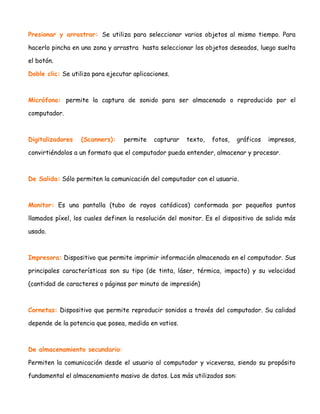 Presionar y arrastrar: Se utiliza para seleccionar varios objetos al mismo tiempo. Para
hacerlo pincha en una zona y arrastra hasta seleccionar los objetos deseados, luego suelta
el botón.
Doble clic: Se utiliza para ejecutar aplicaciones.

Micrófono: permite la captura de sonido para ser almacenado o reproducido por el
computador.

Digitalizadores

(Scanners):

permite

capturar

texto,

fotos,

gráficos

impresos,

convirtiéndolos a un formato que el computador pueda entender, almacenar y procesar.

De Salida: Sólo permiten la comunicación del computador con el usuario.

Monitor: Es una pantalla (tubo de rayos catódicos) conformada por pequeños puntos
llamados píxel, los cuales definen la resolución del monitor. Es el dispositivo de salida más
usado.

Impresora: Dispositivo que permite imprimir información almacenada en el computador. Sus
principales características son su tipo (de tinta, láser, térmica, impacto) y su velocidad
(cantidad de caracteres o páginas por minuto de impresión)

Cornetas: Dispositivo que permite reproducir sonidos a través del computador. Su calidad
depende de la potencia que posea, medida en vatios.

De almacenamiento secundario:
Permiten la comunicación desde el usuario al computador y viceversa, siendo su propósito
fundamental el almacenamiento masivo de datos. Los más utilizados son:

 