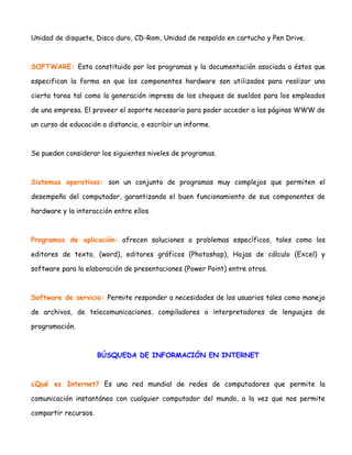 Unidad de disquete, Disco duro, CD-Rom, Unidad de respaldo en cartucho y Pen Drive.

SOFTWARE: Esta constituido por los programas y la documentación asociada a éstos que
especifican la forma en que los componentes hardware son utilizados para realizar una
cierta tarea tal como la generación impresa de los cheques de sueldos para los empleados
de una empresa. El proveer el soporte necesario para poder acceder a las páginas WWW de
un curso de educación a distancia, o escribir un informe.

Se pueden considerar los siguientes niveles de programas.

Sistemas operativos: son un conjunto de programas muy complejos que permiten el
desempeño del computador, garantizando el buen funcionamiento de sus componentes de
hardware y la interacción entre ellos.

Programas de aplicación: ofrecen soluciones a problemas específicos, tales como los
editores de texto, (word), editores gráficos (Photoshop), Hojas de cálculo (Excel) y
software para la elaboración de presentaciones (Power Point) entre otros.

Software de servicio: Permite responder a necesidades de los usuarios tales como manejo
de archivos, de telecomunicaciones, compiladores o interpretadores de lenguajes de
programación.

BÚSQUEDA DE INFORMACIÓN EN INTERNET

¿Qué es Internet? Es una red mundial de redes de computadores que permite la
comunicación instantánea con cualquier computador del mundo, a la vez que nos permite
compartir recursos.

 