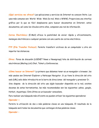 ¿Qué servicios me ofrece? Las aplicaciones y servicios de Internet no conocen límite. Los
usos más comunes son: World- Wide- Web (la red, Web o WWW). Proporciona una interfaz
gráfica por la que es fácil desplazarse para buscar documentos en Internet, estos
documentos, así como los vínculos entre ellos, componen una red de información.

Correo Electrónico: (E-Mail) ofrece la posibilidad de enviar rápida y eficientemente,
mensajes electrónicos a cualquier persona con una cuenta de correo electrónico.

FTP (File Transfer Protocol): Permite transferir archivos de un computador a otro sin
importar las distancias.

Otros: Foros de discusión (USENET News o Newsgroup) lista de distribución de correos
electrónicos (Mailing List) Chat, Telnet y Conferencias.

¿Cómo buscar en Internet? Lo primero que debemos tener es un navegador o browser, los
más usados son Internet Explorer y Netscape Navigator. Si ya tiene la dirección del sitio
web (URL) solo debe introducirla en la barra de direcciones del navegador y presionar Ir.
Sino dispone

de la dirección del sitio use algún buscador disponible en la red, existen

docenas de estas herramientas, las más recomendadas son las siguientes: yahoo, google,
Hotbot, Auyantepui. Este último es un buscador venezolano.
Para realizar una búsqueda más eficiente se pueden utilizar los siguientes operadores:
Operador +
Permite la utilización de dos o más palabras claves en una búsqueda. El resultado de la
búsqueda será todos los documentos que contengan dichas palabras claves.
Operador –

 