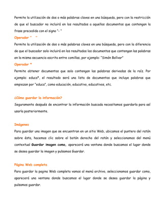 Permite la utilización de dos o más palabras claves en una búsqueda, pero con la restricción
de que el buscador no incluirá en los resultados a aquellos documentos que contengan la
frase precedida con el signo “- “
Operador “

“

Permite la utilización de dos o más palabras claves en una búsqueda, pero con la diferencia
de que el buscador solo incluirá en los resultados los documentos que contengan las palabras
en la misma secuencia escrita entre comillas, por ejemplo: “Simón Bolívar”
Operador *
Permite obtener documentos que solo contengan las palabras derivadas de la raíz. Por
ejemplo: educa*, el resultado será una lista de documentos que incluye palabras que
empiezan por “educa”, como educación, educativo, educativos, etc.

¿Cómo guardar la información?
Seguramente después de encontrar la información buscada necesitamos guardarla para así
usarla posteriormente.

Imágenes
Para guardar una imagen que se encuentran en un sitio Web, ubicamos el puntero del ratón
sobre ésta, hacemos clic sobre el botón derecho del ratón y seleccionamos del menú
contextual Guardar imagen como, aparecerá una ventana donde buscamos el lugar donde
se desea guardar la imagen y pulsamos Guardar.

Página Web completa
Para guardar la pagina Web completa vamos al menú archivo, seleccionamos guardar como,
aparecerá una ventana donde buscamos el lugar donde se desea guardar la página y
pulsamos guardar.

 