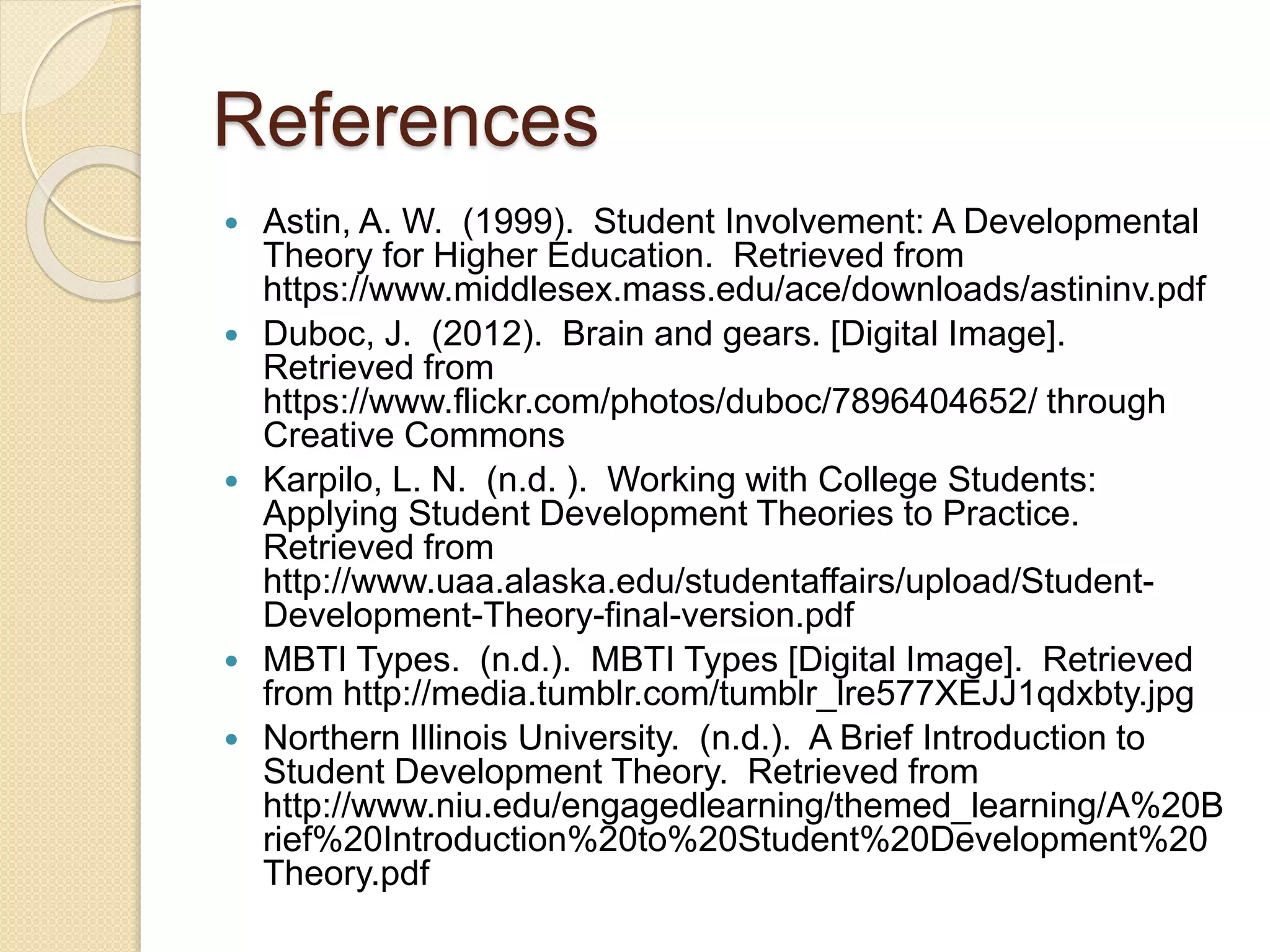 References
 Astin, A. W. (1999). Student Involvement: A Developmental
Theory for Higher Education. Retrieved from
https://www.middlesex.mass.edu/ace/downloads/astininv.pdf
 Duboc, J. (2012). Brain and gears. [Digital Image].
Retrieved from
https://www.flickr.com/photos/duboc/7896404652/ through
Creative Commons
 Karpilo, L. N. (n.d. ). Working with College Students:
Applying Student Development Theories to Practice.
Retrieved from
http://www.uaa.alaska.edu/studentaffairs/upload/Student-
Development-Theory-final-version.pdf
 MBTI Types. (n.d.). MBTI Types [Digital Image]. Retrieved
from http://media.tumblr.com/tumblr_lre577XEJJ1qdxbty.jpg
 Northern Illinois University. (n.d.). A Brief Introduction to
Student Development Theory. Retrieved from
http://www.niu.edu/engagedlearning/themed_learning/A%20B
rief%20Introduction%20to%20Student%20Development%20
Theory.pdf
 