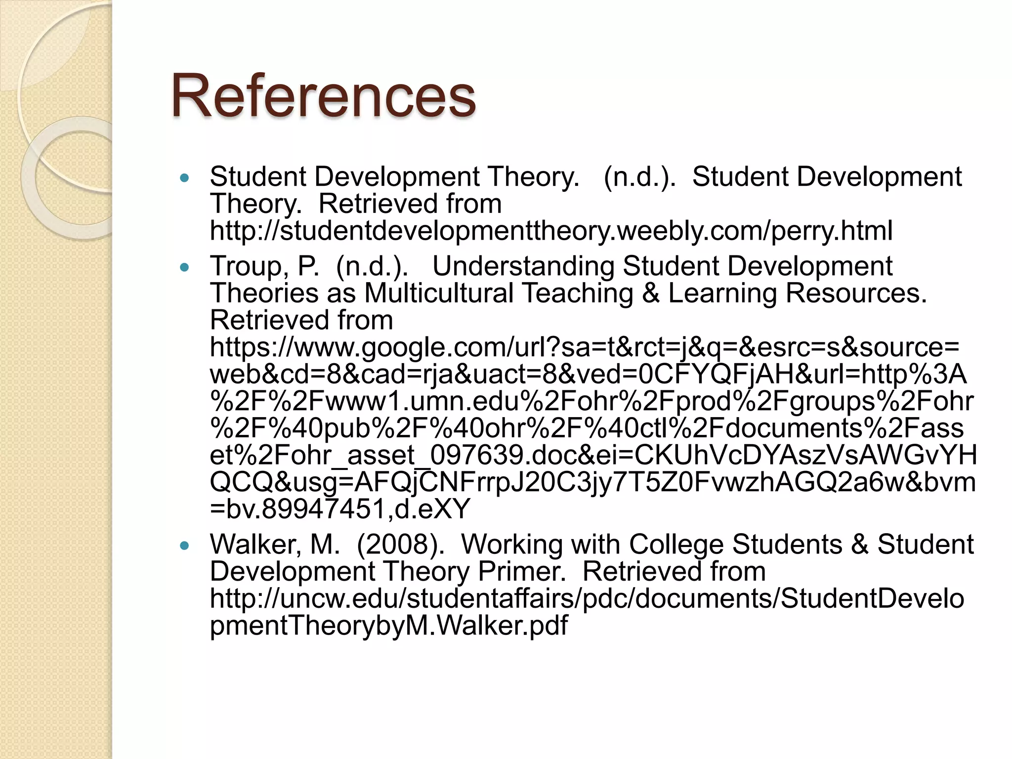 References
 Student Development Theory. (n.d.). Student Development
Theory. Retrieved from
http://studentdevelopmenttheory.weebly.com/perry.html
 Troup, P. (n.d.). Understanding Student Development
Theories as Multicultural Teaching & Learning Resources.
Retrieved from
https://www.google.com/url?sa=t&rct=j&q=&esrc=s&source=
web&cd=8&cad=rja&uact=8&ved=0CFYQFjAH&url=http%3A
%2F%2Fwww1.umn.edu%2Fohr%2Fprod%2Fgroups%2Fohr
%2F%40pub%2F%40ohr%2F%40ctl%2Fdocuments%2Fass
et%2Fohr_asset_097639.doc&ei=CKUhVcDYAszVsAWGvYH
QCQ&usg=AFQjCNFrrpJ20C3jy7T5Z0FvwzhAGQ2a6w&bvm
=bv.89947451,d.eXY
 Walker, M. (2008). Working with College Students & Student
Development Theory Primer. Retrieved from
http://uncw.edu/studentaffairs/pdc/documents/StudentDevelo
pmentTheorybyM.Walker.pdf
 