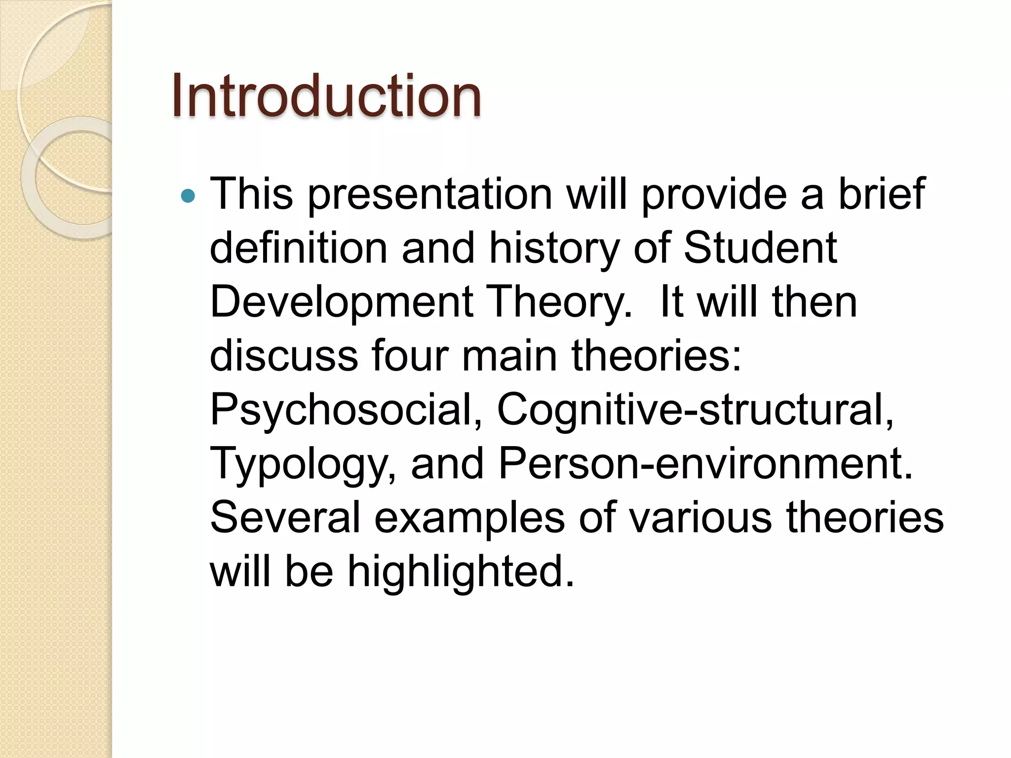 Introduction
 This presentation will provide a brief
definition and history of Student
Development Theory. It will then
discuss four main theories:
Psychosocial, Cognitive-structural,
Typology, and Person-environment.
Several examples of various theories
will be highlighted.
 