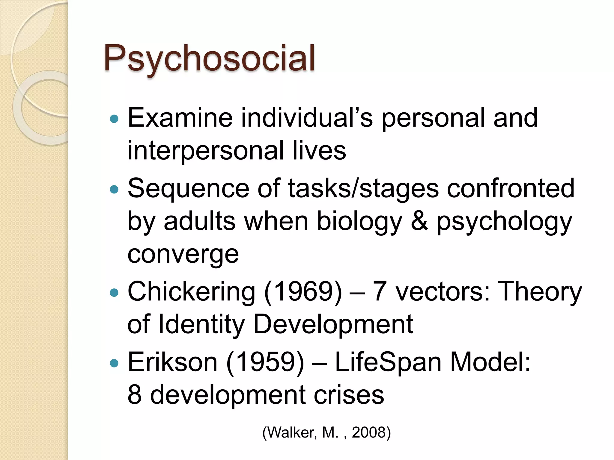 Psychosocial
 Examine individual’s personal and
interpersonal lives
 Sequence of tasks/stages confronted
by adults when biology & psychology
converge
 Chickering (1969) – 7 vectors: Theory
of Identity Development
 Erikson (1959) – LifeSpan Model:
8 development crises
(Walker, M. , 2008)
 