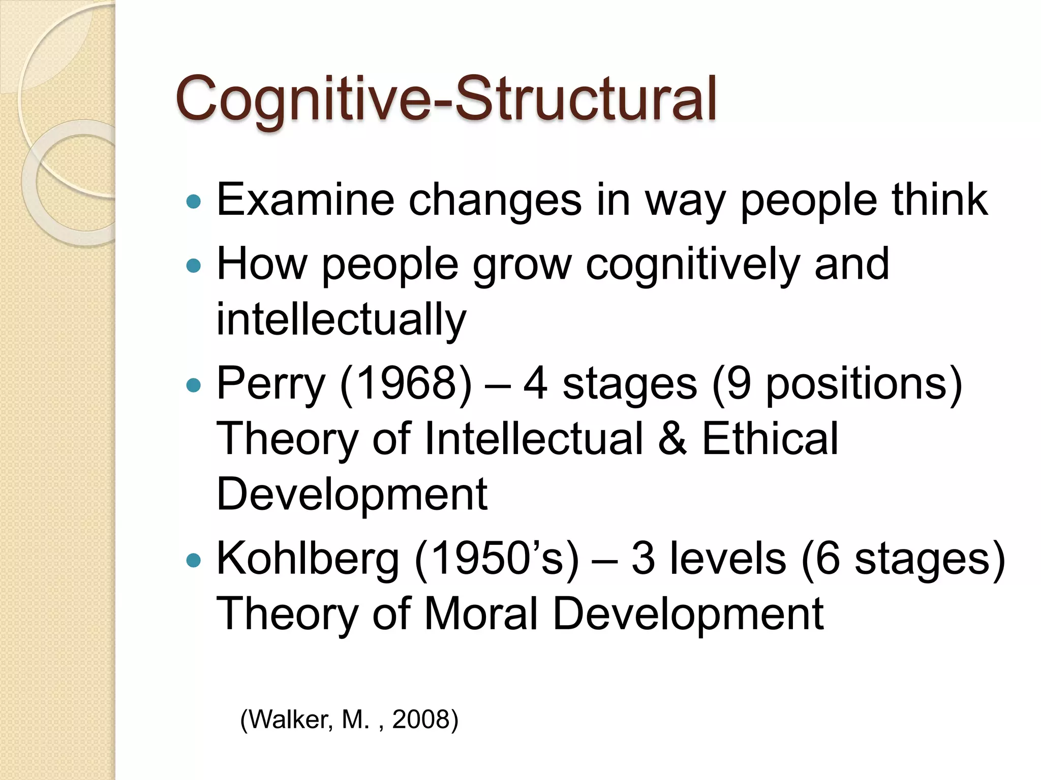 Cognitive-Structural
 Examine changes in way people think
 How people grow cognitively and
intellectually
 Perry (1968) – 4 stages (9 positions)
Theory of Intellectual & Ethical
Development
 Kohlberg (1950’s) – 3 levels (6 stages)
Theory of Moral Development
(Walker, M. , 2008)
 